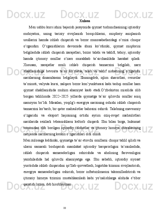 33 Xulosa
Men ushbu kurs ishini bajarish jarayonida qiymat tushunchasining iqtisodiy
mohiyatini,   uning   tarixiy   rivojlanish   bosqichlarini,   miqdoriy   aniqlanish
usullarini   hamda   ishlab   chiqarish   va   bozor   munosabatlaridagi   o‘rnini   chuqur
o‘rgandim.   O‘rganishlarim   davomida   shuni   ko‘rdimki,   qiymat   miqdorini
belgilashda ishlab chiqarish xarajatlari, bozor talabi  va taklifi, tabiiy, iqtisodiy
hamda   ijtimoiy   omillar   o‘zaro   murakkab   ta’sirchanlikda   harakat   qiladi.
Xususan,   xarajatlar   omili   ishlab   chiqarish   tannarxini   belgilab,   narx
shakllanishiga   bevosita   ta’sir   ko‘rsatsa,   talab   va   taklif   nisbatining   o‘zgarishi
narxlarning   dinamikasini   belgilaydi.   Shuningdek,   iqlim   sharoitlari,   resurslar
ta’minoti, valyuta kursi, xalqaro bozor kon’yunkturasi kabi tashqi omillar ham
qiymat   shakllanishida   muhim   ahamiyat   kasb   etadi.O‘zbekiston   misolida   olib
borgan   tahlilimda   2022–2025   yillarda   qiymatga   ta’sir   qiluvchi   omillar   aniq
namoyon bo‘ldi. Masalan,  yoqilg‘i-energiya  narxining  oshishi  ishlab  chiqarish
tannarxini ko‘tarib, bir qator mahsulotlar bahosini oshirdi. Talabning mavsumiy
o‘zgarishi   va   eksport   hajmining   ortishi   ayrim   oziq-ovqat   mahsulotlari
narxlarida   sezilarli   tebranishlarni   keltirib   chiqardi.   Shu   bilan   birga,   hukumat
tomonidan   olib   borilgan   iqtisodiy   islohotlar   va   ijtimoiy   himoya   choralarining
natijasida narxlarning keskin o‘zgarishlari oldi olindi.
Men xulosaga keldimki, qiymatga ta’sir etuvchi omillarni chuqur tahlil qilish va
ularni   samarali   boshqarish   mamlakat   iqtisodiy   barqarorligini   ta’minlashda,
ishlab   chiqarish   samaradorligini   oshirishda   va   aholining   farovonligini
yaxshilashda   hal   qiluvchi   ahamiyatga   ega.   Shu   sababli,   iqtisodiy   siyosat
yuritishda ishlab chiqarishni qo‘llab-quvvatlash, logistika tizimini rivojlantirish,
energiya   samaradorligini   oshirish,   bozor   infratuzilmasini   takomillashtirish   va
ijtimoiy   himoya   tizimini   mustahkamlash   kabi   yo‘nalishlarga   alohida   e’tibor
qaratish lozim, deb hisoblayman. 
