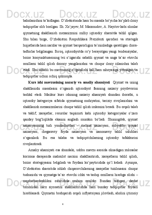 4baholanishini ta’kidlagan. O‘zbekistonda ham bu masala bo‘yicha ko‘plab ilmiy
tadqiqotlar olib borilgan. Sh. Xo‘jayev, M. Maxmudov, A. Hayitov kabi olimlar
qiymatning   shakllanish   mexanizmini   milliy   iqtisodiy   sharoitda   tahlil   qilgan.
Shu   bilan   birga,   O‘zbekiston   Respublikasi   Prezidenti   qarorlari   va   strategik
hujjatlarida ham narxlar va qiymat barqarorligini ta’minlashga qaratilgan chora-
tadbirlar belgilangan. Biroq, iqtisodiyotda ro‘y berayotgan yangi tendensiyalar,
bozor   konyunkturasining   tez   o‘zgarishi   sababli   qiymat   va   unga   ta’sir   etuvchi
omillarni   tahlil   qilish   doimiy   yangilanishni   va   chuqur   ilmiy   izlanishni   talab
etadi. Shu sababli bu mavzuning o‘rganilishi hali ham nihoyasiga yetmagan va
tadqiqotlar uchun ochiq qolmoqda.
Kurs   ishi   mavzusining   nazariy   va   amaliy   ahamiyati     Qiymat   va   uning
shakllanishi   masalasini   o‘rganish   iqtisodiyot   fanining   nazariy   poydevorini
tashkil   etadi.   Mazkur   kurs   ishining   nazariy   ahamiyati   shundan   iboratki,   u
iqtisodiy   kategoriya   sifatida   qiymatning   mohiyatini,   tarixiy   rivojlanishini   va
shakllanish mexanizmlarini chuqur tahlil qilish imkonini beradi. Bu orqali talab
va   taklif,   xarajatlar,   resurslar   taqsimoti   kabi   iqtisodiy   kategoriyalar   o‘zaro
qanday   bog‘liqlikda   ekanini   anglash   mumkin   bo‘ladi.   Shuningdek,   qiymat
nazariyasining   turli   yondashuvlari   –   mehnat   nazariyasi,   subyektiv   qiymat
nazariyasi,   chegaraviy   foyda   nazariyasi   va   zamonaviy   tahlil   uslublari
o‘rganiladi.   Bu   esa   talaba   va   tadqiqotchilarning   iqtisodiy   tafakkurini
rivojlantiradi.
Amaliy ahamiyati esa shundaki, ushbu mavzu asosida olinadigan xulosalar
korxona   darajasida   mahsulot   narxini   shakllantirish,   xarajatlarni   tahlil   qilish,
bozor   strategiyasini   belgilash   va   foydani   ko‘paytirishda   qo‘l   keladi.   Ayniqsa,
O‘zbekiston   sharoitida   ishlab   chiqaruvchilarning   xarajatlar   tuzilmasini   chuqur
tushunishi va qiymatga ta’sir etuvchi ichki va tashqi omillarni hisobga olishi –
raqobatbardoshlikni   oshirishda   muhim   omildir.   Bundan   tashqari,   davlat
tomonidan   narx   siyosatini   shakllantirishda   ham   bunday   tadqiqotlar   foydali
hisoblanadi. Qiymatni boshqarish orqali inflyatsiyani jilovlash, aholini ijtimoiy 