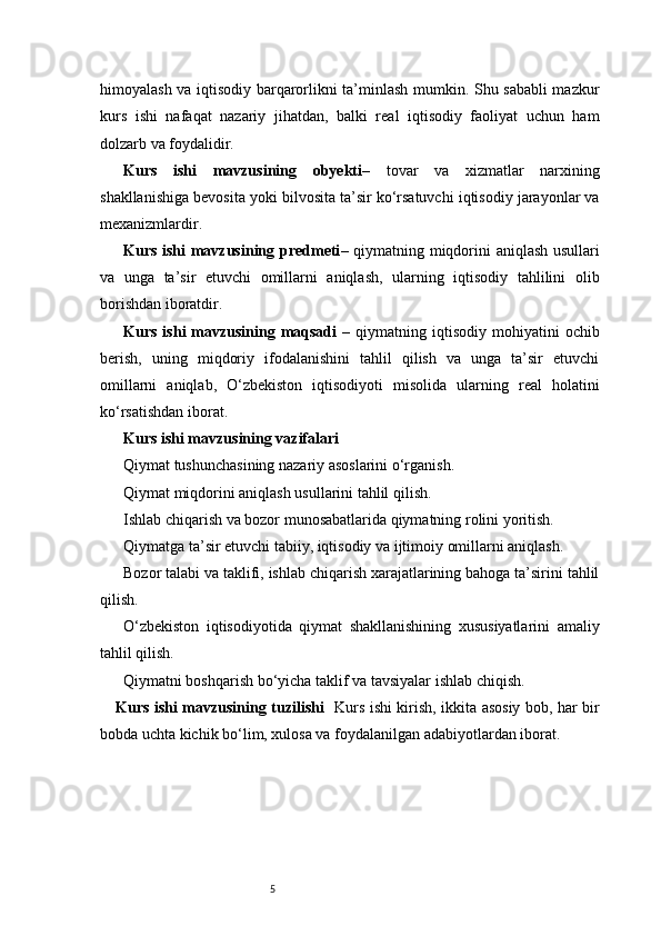 5himoyalash va iqtisodiy barqarorlikni ta’minlash mumkin. Shu sababli mazkur
kurs   ishi   nafaqat   nazariy   jihatdan,   balki   real   iqtisodiy   faoliyat   uchun   ham
dolzarb va foydalidir.
Kurs   ishi   mavzusining   obyekti –   tovar   va   xizmatlar   narxining
shakllanishiga bevosita yoki bilvosita ta’sir ko‘rsatuvchi iqtisodiy jarayonlar va
mexanizmlardir.
Kurs ishi mavzusining predmeti – qiymatning miqdorini aniqlash usullari
va   unga   ta’sir   etuvchi   omillarni   aniqlash,   ularning   iqtisodiy   tahlilini   olib
borishdan iboratdir.
Kurs  ishi  mavzusining maqsadi   –  qiymatning iqtisodiy  mohiyatini  ochib
berish,   uning   miqdoriy   ifodalanishini   tahlil   qilish   va   unga   ta’sir   etuvchi
omillarni   aniqlab,   O‘zbekiston   iqtisodiyoti   misolida   ularning   real   holatini
ko‘rsatishdan iborat.
Kurs ishi mavzusining vazifalari
Qiymat tushunchasining nazariy asoslarini o‘rganish.
Qiymat miqdorini aniqlash usullarini tahlil qilish.
Ishlab chiqarish va bozor munosabatlarida qiymatning rolini yoritish.
Qiymatga ta’sir etuvchi tabiiy, iqtisodiy va ijtimoiy omillarni aniqlash.
Bozor talabi va taklifi, ishlab chiqarish xarajatlarining bahoga ta’sirini tahlil
qilish.
O‘zbekiston   iqtisodiyotida   qiymat   shakllanishining   xususiyatlarini   amaliy
tahlil qilish.
Qiymatni boshqarish bo‘yicha taklif va tavsiyalar ishlab chiqish.
Kurs ishi mavzusining tuzilishi    Kurs ishi kirish, ikkita asosiy bob, har bir
bobda uchta kichik bo‘lim, xulosa va foydalanilgan adabiyotlardan iborat. 