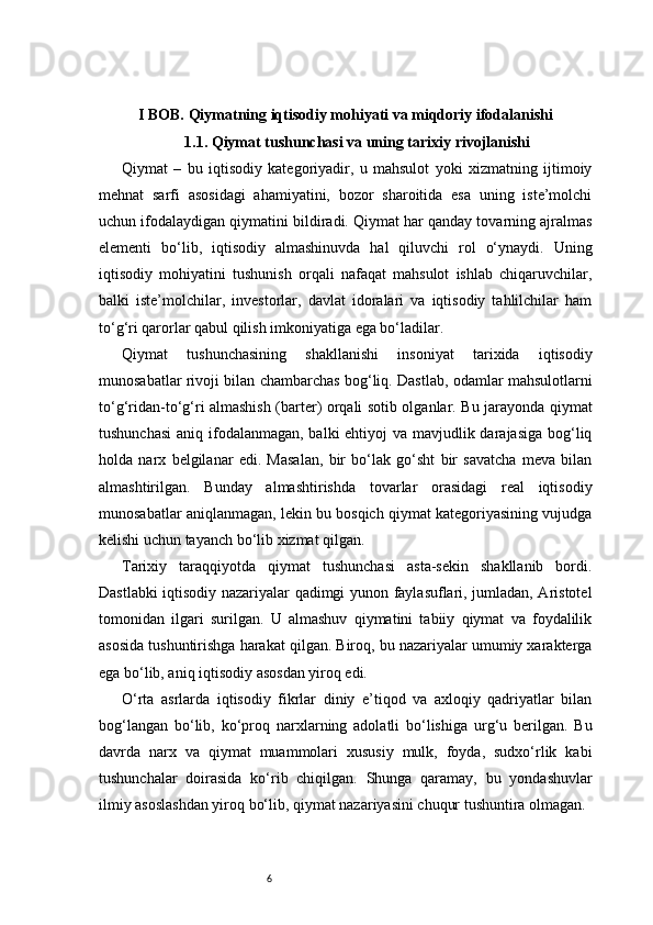 6I BOB. Qiymatning iqtisodiy mohiyati va miqdoriy ifodalanishi
1.1. Qiymat tushunchasi va uning tarixiy rivojlanishi
Qiymat   –   bu   iqtisodiy   kategoriyadir,   u   mahsulot   yoki   xizmatning   ijtimoiy
mehnat   sarfi   asosidagi   ahamiyatini,   bozor   sharoitida   esa   uning   iste’molchi
uchun ifodalaydigan qiymatini bildiradi. Qiymat har qanday tovarning ajralmas
elementi   bo‘lib,   iqtisodiy   almashinuvda   hal   qiluvchi   rol   o‘ynaydi.   Uning
iqtisodiy   mohiyatini   tushunish   orqali   nafaqat   mahsulot   ishlab   chiqaruvchilar,
balki   iste’molchilar,   investorlar,   davlat   idoralari   va   iqtisodiy   tahlilchilar   ham
to‘g‘ri qarorlar qabul qilish imkoniyatiga ega bo‘ladilar.
Qiymat   tushunchasining   shakllanishi   insoniyat   tarixida   iqtisodiy
munosabatlar rivoji bilan chambarchas bog‘liq. Dastlab, odamlar mahsulotlarni
to‘g‘ridan-to‘g‘ri almashish (barter) orqali sotib olganlar. Bu jarayonda qiymat
tushunchasi  aniq ifodalanmagan, balki ehtiyoj va mavjudlik darajasiga  bog‘liq
holda   narx   belgilanar   edi.   Masalan,   bir   bo‘lak   go‘sht   bir   savatcha   meva   bilan
almashtirilgan.   Bunday   almashtirishda   tovarlar   orasidagi   real   iqtisodiy
munosabatlar aniqlanmagan, lekin bu bosqich qiymat kategoriyasining vujudga
kelishi uchun tayanch bo‘lib xizmat qilgan.
Tarixiy   taraqqiyotda   qiymat   tushunchasi   asta-sekin   shakllanib   bordi.
Dastlabki iqtisodiy nazariyalar qadimgi yunon faylasuflari, jumladan, Aristotel
tomonidan   ilgari   surilgan.   U   almashuv   qiymatini   tabiiy   qiymat   va   foydalilik
asosida tushuntirishga harakat qilgan. Biroq, bu nazariyalar umumiy xarakterga
ega bo‘lib, aniq iqtisodiy asosdan yiroq edi.
O‘rta   asrlarda   iqtisodiy   fikrlar   diniy   e’tiqod   va   axloqiy   qadriyatlar   bilan
bog‘langan   bo‘lib,   ko‘proq   narxlarning   adolatli   bo‘lishiga   urg‘u   berilgan.   Bu
davrda   narx   va   qiymat   muammolari   xususiy   mulk,   foyda,   sudxo‘rlik   kabi
tushunchalar   doirasida   ko‘rib   chiqilgan.   Shunga   qaramay,   bu   yondashuvlar
ilmiy asoslashdan yiroq bo‘lib, qiymat nazariyasini chuqur tushuntira olmagan. 