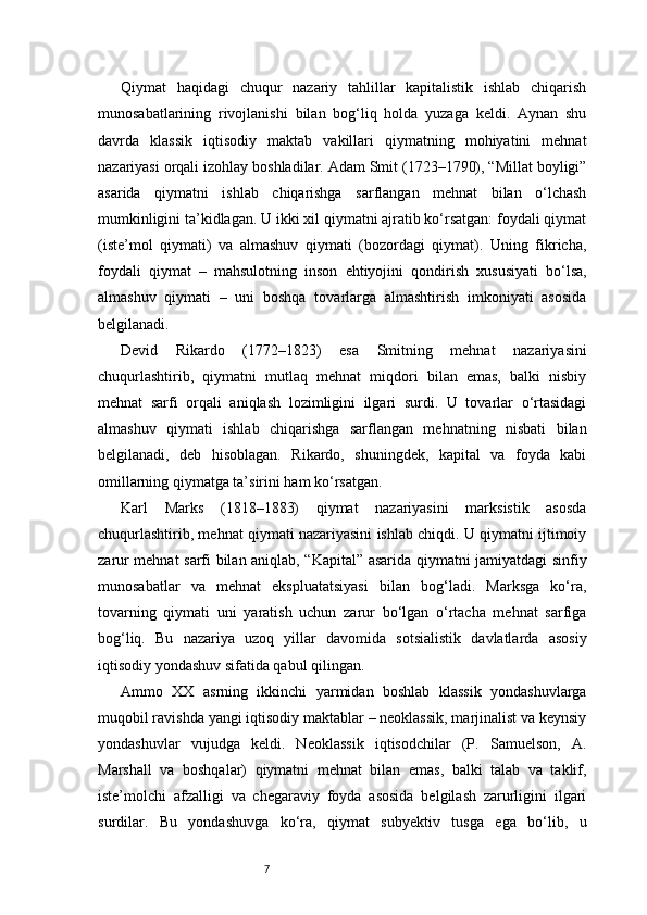 7Qiymat   haqidagi   chuqur   nazariy   tahlillar   kapitalistik   ishlab   chiqarish
munosabatlarining   rivojlanishi   bilan   bog‘liq   holda   yuzaga   keldi.   Aynan   shu
davrda   klassik   iqtisodiy   maktab   vakillari   qiymatning   mohiyatini   mehnat
nazariyasi orqali izohlay boshladilar. Adam Smit (1723–1790), “Millat boyligi”
asarida   qiymatni   ishlab   chiqarishga   sarflangan   mehnat   bilan   o‘lchash
mumkinligini ta’kidlagan. U ikki xil qiymatni ajratib ko‘rsatgan: foydali qiymat
(iste’mol   qiymati)   va   almashuv   qiymati   (bozordagi   qiymat).   Uning   fikricha,
foydali   qiymat   –   mahsulotning   inson   ehtiyojini   qondirish   xususiyati   bo‘lsa,
almashuv   qiymati   –   uni   boshqa   tovarlarga   almashtirish   imkoniyati   asosida
belgilanadi.
Devid   Rikardo   (1772–1823)   esa   Smitning   mehnat   nazariyasini
chuqurlashtirib,   qiymatni   mutlaq   mehnat   miqdori   bilan   emas,   balki   nisbiy
mehnat   sarfi   orqali   aniqlash   lozimligini   ilgari   surdi.   U   tovarlar   o‘rtasidagi
almashuv   qiymati   ishlab   chiqarishga   sarflangan   mehnatning   nisbati   bilan
belgilanadi,   deb   hisoblagan.   Rikardo,   shuningdek,   kapital   va   foyda   kabi
omillarning qiymatga ta’sirini ham ko‘rsatgan.
Karl   Marks   (1818–1883)   qiymat   nazariyasini   marksistik   asosda
chuqurlashtirib, mehnat qiymati nazariyasini ishlab chiqdi. U qiymatni ijtimoiy
zarur mehnat sarfi bilan aniqlab, “Kapital” asarida qiymatni jamiyatdagi sinfiy
munosabatlar   va   mehnat   ekspluatatsiyasi   bilan   bog‘ladi.   Marksga   ko‘ra,
tovarning   qiymati   uni   yaratish   uchun   zarur   bo‘lgan   o‘rtacha   mehnat   sarfiga
bog‘liq.   Bu   nazariya   uzoq   yillar   davomida   sotsialistik   davlatlarda   asosiy
iqtisodiy yondashuv sifatida qabul qilingan.
Ammo   XX   asrning   ikkinchi   yarmidan   boshlab   klassik   yondashuvlarga
muqobil ravishda yangi iqtisodiy maktablar – neoklassik, marjinalist va keynsiy
yondashuvlar   vujudga   keldi.   Neoklassik   iqtisodchilar   (P.   Samuelson,   A.
Marshall   va   boshqalar)   qiymatni   mehnat   bilan   emas,   balki   talab   va   taklif,
iste’molchi   afzalligi   va   chegaraviy   foyda   asosida   belgilash   zarurligini   ilgari
surdilar.   Bu   yondashuvga   ko‘ra,   qiymat   subyektiv   tusga   ega   bo‘lib,   u 
