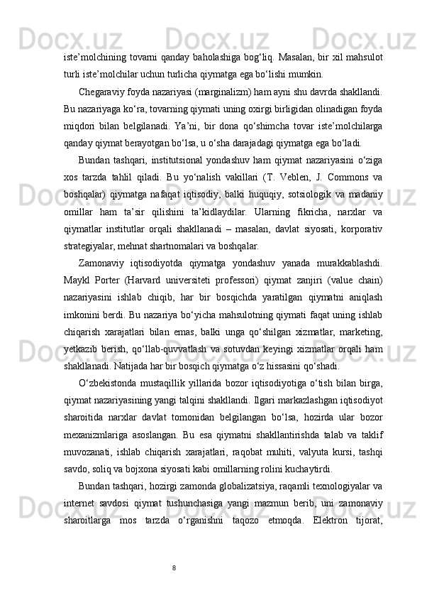 8iste’molchining tovarni  qanday baholashiga bog‘liq. Masalan,  bir xil mahsulot
turli iste’molchilar uchun turlicha qiymatga ega bo‘lishi mumkin.
Chegaraviy foyda nazariyasi (marginalizm) ham ayni shu davrda shakllandi.
Bu nazariyaga ko‘ra, tovarning qiymati uning oxirgi birligidan olinadigan foyda
miqdori   bilan   belgilanadi.   Ya’ni,   bir   dona   qo‘shimcha   tovar   iste’molchilarga
qanday qiymat berayotgan bo‘lsa, u o‘sha darajadagi qiymatga ega bo‘ladi.
Bundan   tashqari,   institutsional   yondashuv   ham   qiymat   nazariyasini   o‘ziga
xos   tarzda   tahlil   qiladi.   Bu   yo‘nalish   vakillari   (T.   Veblen,   J.   Commons   va
boshqalar)   qiymatga   nafaqat   iqtisodiy,   balki   huquqiy,   sotsiologik   va   madaniy
omillar   ham   ta’sir   qilishini   ta’kidlaydilar.   Ularning   fikricha,   narxlar   va
qiymatlar   institutlar   orqali   shakllanadi   –   masalan,   davlat   siyosati,   korporativ
strategiyalar, mehnat shartnomalari va boshqalar.
Zamonaviy   iqtisodiyotda   qiymatga   yondashuv   yanada   murakkablashdi.
Maykl   Porter   (Harvard   universiteti   professori)   qiymat   zanjiri   (value   chain)
nazariyasini   ishlab   chiqib,   har   bir   bosqichda   yaratilgan   qiymatni   aniqlash
imkonini berdi. Bu nazariya bo‘yicha mahsulotning qiymati faqat uning ishlab
chiqarish   xarajatlari   bilan   emas,   balki   unga   qo‘shilgan   xizmatlar,   marketing,
yetkazib   berish,   qo‘llab-quvvatlash   va   sotuvdan   keyingi   xizmatlar   orqali   ham
shakllanadi. Natijada har bir bosqich qiymatga o‘z hissasini qo‘shadi.
O‘zbekistonda   mustaqillik   yillarida   bozor   iqtisodiyotiga   o‘tish   bilan   birga,
qiymat nazariyasining yangi talqini shakllandi. Ilgari markazlashgan iqtisodiyot
sharoitida   narxlar   davlat   tomonidan   belgilangan   bo‘lsa,   hozirda   ular   bozor
mexanizmlariga   asoslangan.   Bu   esa   qiymatni   shakllantirishda   talab   va   taklif
muvozanati,   ishlab   chiqarish   xarajatlari,   raqobat   muhiti,   valyuta   kursi,   tashqi
savdo, soliq va bojxona siyosati kabi omillarning rolini kuchaytirdi.
Bundan tashqari, hozirgi zamonda globalizatsiya, raqamli texnologiyalar va
internet   savdosi   qiymat   tushunchasiga   yangi   mazmun   berib,   uni   zamonaviy
sharoitlarga   mos   tarzda   o‘rganishni   taqozo   etmoqda.   Elektron   tijorat, 