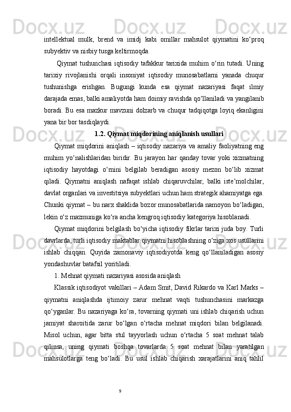 9intellektual   mulk,   brend   va   imidj   kabi   omillar   mahsulot   qiymatini   ko‘proq
subyektiv va nisbiy tusga keltirmoqda.
  Qiymat   tushunchasi   iqtisodiy  tafakkur   tarixida  muhim   o‘rin  tutadi.  Uning
tarixiy   rivojlanishi   orqali   insoniyat   iqtisodiy   munosabatlarni   yanada   chuqur
tushunishga   erishgan.   Bugungi   kunda   esa   qiymat   nazariyasi   faqat   ilmiy
darajada emas, balki amaliyotda ham doimiy ravishda qo‘llaniladi va yangilanib
boradi. Bu esa mazkur mavzuni dolzarb va chuqur  tadqiqotga loyiq ekanligini
yana bir bor tasdiqlaydi.
1.2. Qiymat miqdorining aniqlanish usullari
Qiymat miqdorini aniqlash – iqtisodiy nazariya va amaliy faoliyatning eng
muhim   yo‘nalishlaridan   biridir.   Bu   jarayon   har   qanday   tovar   yoki   xizmatning
iqtisodiy   hayotdagi   o‘rnini   belgilab   beradigan   asosiy   mezon   bo‘lib   xizmat
qiladi.   Qiymatni   aniqlash   nafaqat   ishlab   chiqaruvchilar,   balki   iste’molchilar,
davlat organlari va investitsiya subyektlari uchun ham strategik ahamiyatga ega.
Chunki qiymat – bu narx shaklida bozor munosabatlarida namoyon bo‘ladigan,
lekin o‘z mazmuniga ko‘ra ancha kengroq iqtisodiy kategoriya hisoblanadi.
Qiymat miqdorini belgilash bo‘yicha iqtisodiy fikrlar tarixi juda boy. Turli
davrlarda, turli iqtisodiy maktablar qiymatni hisoblashning o‘ziga xos usullarini
ishlab   chiqqan.   Quyida   zamonaviy   iqtisodiyotda   keng   qo‘llaniladigan   asosiy
yondashuvlar batafsil yoritiladi.
1. Mehnat qiymati nazariyasi asosida aniqlash
Klassik iqtisodiyot vakillari – Adam Smit, David Rikardo va Karl Marks –
qiymatni   aniqlashda   ijtimoiy   zarur   mehnat   vaqti   tushunchasini   markazga
qo‘yganlar. Bu nazariyaga ko‘ra, tovarning qiymati uni ishlab chiqarish uchun
jamiyat   sharoitida   zarur   bo‘lgan   o‘rtacha   mehnat   miqdori   bilan   belgilanadi.
Misol   uchun,   agar   bitta   stul   tayyorlash   uchun   o‘rtacha   5   soat   mehnat   talab
qilinsa,   uning   qiymati   boshqa   tovarlarda   5   soat   mehnat   bilan   yaratilgan
mahsulotlarga   teng   bo‘ladi.   Bu   usul   ishlab   chiqarish   xarajatlarini   aniq   tahlil 
