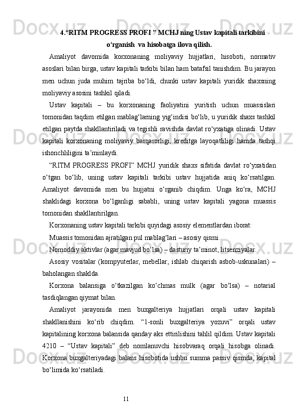 114. “ RITM PROGRESS PROFI  ” MCHJ ning  Ustav kapitali tarkibini
o‘rganish    va hisobatga ilova qilish.
Amaliyot   davomida   korxonaning   moliyaviy   hujjatlari,   hisoboti,   normativ
asoslari bilan birga, ustav kapitali tarkibi bilan ham batafsil tanishdim. Bu jarayon
men   uchun   juda   muhim   tajriba   bo‘ldi,   chunki   ustav   kapitali   yuridik   shaxsning
moliyaviy asosini tashkil qiladi.
Ustav   kapitali   –   bu   korxonaning   faoliyatini   yuritish   uchun   muassislari
tomonidan taqdim etilgan mablag‘larning yig‘indisi bo‘lib, u yuridik shaxs tashkil
etilgan paytda shakllantiriladi va tegishli ravishda davlat ro‘yxatiga olinadi. Ustav
kapitali   korxonaning   moliyaviy   barqarorligi,   kreditga   layoqatliligi   hamda   tashqi
ishonchliligini ta’minlaydi.
“ RITM   PROGRESS   PROFI ”   MCHJ   yuridik   shaxs   sifatida   davlat   ro‘yxatidan
o‘tgan   bo‘lib,   uning   ustav   kapitali   tarkibi   ustav   hujjatida   aniq   ko‘rsatilgan.
Amaliyot   davomida   men   bu   hujjatni   o‘rganib   chiqdim.   Unga   ko‘ra,   MCHJ
shaklidagi   korxona   bo‘lganligi   sababli,   uning   ustav   kapitali   yagona   muassis
tomonidan shakllantirilgan.
Korxonaning ustav kapitali tarkibi quyidagi asosiy elementlardan iborat:
Muassis tomonidan ajratilgan pul mablag‘lari – asosiy qismi.
Nomoddiy aktivlar (agar mavjud bo‘lsa) – dasturiy ta’minot, litsenziyalar.
Asosiy   vositalar   (kompyuterlar,   mebellar,   ishlab   chiqarish   asbob-uskunalari)   –
baholangan shaklda.
Korxona   balansiga   o‘tkazilgan   ko‘chmas   mulk   (agar   bo‘lsa)   –   notarial
tasdiqlangan qiymat bilan.
Amaliyot   jarayonida   men   buxgalteriya   hujjatlari   orqali   ustav   kapitali
shakllanishini   ko‘rib   chiqdim.   “1-sonli   buxgalteriya   yozuvi”   orqali   ustav
kapitalining korxona balansida qanday aks ettirilishini tahlil qildim. Ustav kapitali
4210   –   “Ustav   kapitali”   deb   nomlanuvchi   hisobvaraq   orqali   hisobga   olinadi.
Korxona  buxgalteriyadagi   balans  hisobotida  ushbu  summa  passiv  qismda,  kapital
bo‘limida ko‘rsatiladi. 