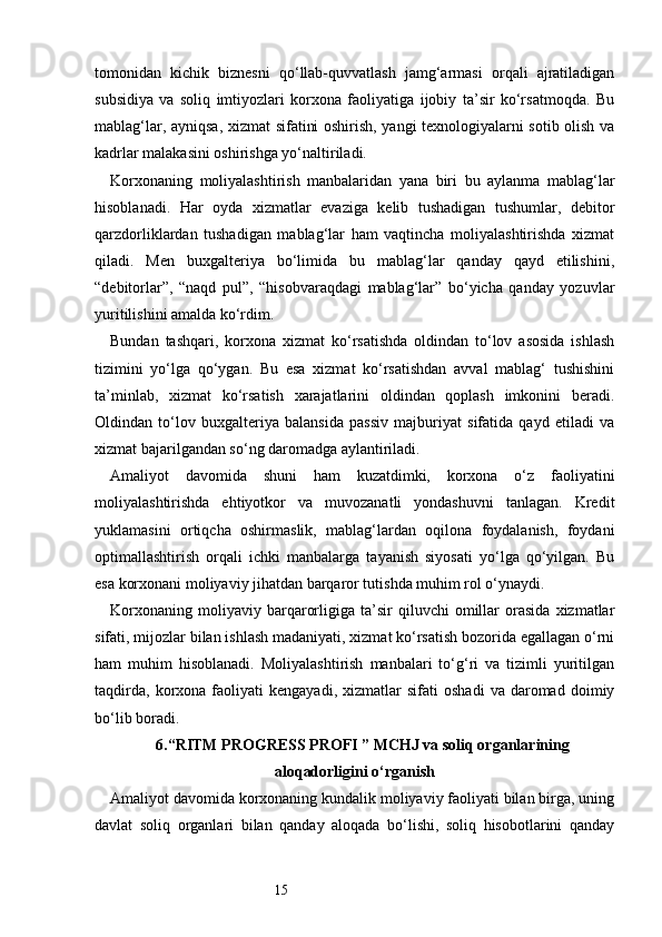 15tomonidan   kichik   biznesni   qo‘llab-quvvatlash   jamg‘armasi   orqali   ajratiladigan
subsidiya   va   soliq   imtiyozlari   korxona   faoliyatiga   ijobiy   ta’sir   ko‘rsatmoqda.   Bu
mablag‘lar, ayniqsa, xizmat sifatini oshirish, yangi texnologiyalarni sotib olish va
kadrlar malakasini oshirishga yo‘naltiriladi.
Korxonaning   moliyalashtirish   manbalaridan   yana   biri   bu   aylanma   mablag‘lar
hisoblanadi.   Har   oyda   xizmatlar   evaziga   kelib   tushadigan   tushumlar,   debitor
qarzdorliklardan   tushadigan   mablag‘lar   ham   vaqtincha   moliyalashtirishda   xizmat
qiladi.   Men   buxgalteriya   bo‘limida   bu   mablag‘lar   qanday   qayd   etilishini,
“debitorlar”,   “naqd   pul”,   “hisobvaraqdagi   mablag‘lar”   bo‘yicha   qanday   yozuvlar
yuritilishini amalda ko‘rdim.
Bundan   tashqari,   korxona   xizmat   ko‘rsatishda   oldindan   to‘lov   asosida   ishlash
tizimini   yo‘lga   qo‘ygan.   Bu   esa   xizmat   ko‘rsatishdan   avval   mablag‘   tushishini
ta’minlab,   xizmat   ko‘rsatish   xarajatlarini   oldindan   qoplash   imkonini   beradi.
Oldindan   to‘lov   buxgalteriya   balansida   passiv   majburiyat   sifatida   qayd   etiladi   va
xizmat bajarilgandan so‘ng daromadga aylantiriladi.
Amaliyot   davomida   shuni   ham   kuzatdimki,   korxona   o‘z   faoliyatini
moliyalashtirishda   ehtiyotkor   va   muvozanatli   yondashuvni   tanlagan.   Kredit
yuklamasini   ortiqcha   oshirmaslik,   mablag‘lardan   oqilona   foydalanish,   foydani
optimallashtirish   orqali   ichki   manbalarga   tayanish   siyosati   yo‘lga   qo‘yilgan.   Bu
esa korxonani moliyaviy jihatdan barqaror tutishda muhim rol o‘ynaydi.
Korxonaning   moliyaviy  barqarorligiga   ta’sir   qiluvchi   omillar   orasida   xizmatlar
sifati, mijozlar bilan ishlash madaniyati, xizmat ko‘rsatish bozorida egallagan o‘rni
ham   muhim   hisoblanadi.   Moliyalashtirish   manbalari   to‘g‘ri   va   tizimli   yuritilgan
taqdirda,   korxona  faoliyati   kengayadi,   xizmatlar   sifati   oshadi   va   daromad   doimiy
bo‘lib boradi.
6. “ RITM PROGRESS PROFI  ” MCHJ va soliq organlarining
aloqadorligini o‘rganish
Amaliyot davomida korxonaning kundalik moliyaviy faoliyati bilan birga, uning
davlat   soliq   organlari   bilan   qanday   aloqada   bo‘lishi,   soliq   hisobotlarini   qanday 