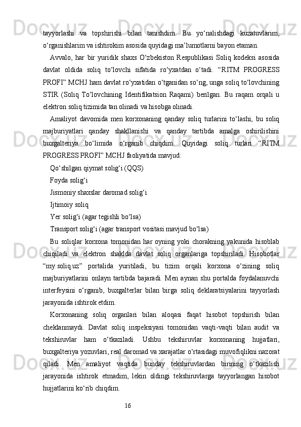 16tayyorlashi   va   topshirishi   bilan   tanishdim.   Bu   yo‘nalishdagi   kuzatuvlarim,
o‘rganishlarim va ishtirokim asosida quyidagi ma’lumotlarni bayon etaman.
Avvalo,   har   bir   yuridik   shaxs   O‘zbekiston   Respublikasi   Soliq   kodeksi   asosida
davlat   oldida   soliq   to‘lovchi   sifatida   ro‘yxatdan   o‘tadi.   “ RITM   PROGRESS
PROFI ” MCHJ ham davlat ro‘yxatidan o‘tganidan so‘ng, unga soliq to‘lovchining
STIR   (Soliq   To‘lovchining   Identifikatsion   Raqami)   berilgan.   Bu   raqam   orqali   u
elektron soliq tizimida tan olinadi va hisobga olinadi.
Amaliyot   davomida   men   korxonaning   qanday   soliq   turlarini   to‘lashi,   bu   soliq
majburiyatlari   qanday   shakllanishi   va   qanday   tartibda   amalga   oshirilishini
buxgalteriya   bo‘limida   o‘rganib   chiqdim.   Quyidagi   soliq   turlari   “ RITM
PROGRESS PROFI ” MCHJ faoliyatida mavjud:
Qo‘shilgan qiymat solig‘i (QQS)
Foyda solig‘i
Jismoniy shaxslar daromad solig‘i
Ijtimoiy soliq
Yer solig‘i (agar tegishli bo‘lsa)
Transport solig‘i (agar transport vositasi mavjud bo‘lsa)
Bu   soliqlar   korxona   tomonidan   har   oyning   yoki   chorakning   yakunida   hisoblab
chiqiladi   va   elektron   shaklda   davlat   soliq   organlariga   topshiriladi.   Hisobotlar
“my.soliq.uz”   portalida   yuritiladi,   bu   tizim   orqali   korxona   o‘zining   soliq
majburiyatlarini   onlayn   tartibda   bajaradi.   Men   aynan   shu   portalda   foydalanuvchi
interfeysini   o‘rganib,   buxgalterlar   bilan   birga   soliq   deklaratsiyalarini   tayyorlash
jarayonida ishtirok etdim.
Korxonaning   soliq   organlari   bilan   aloqasi   faqat   hisobot   topshirish   bilan
cheklanmaydi.   Davlat   soliq   inspeksiyasi   tomonidan   vaqti-vaqti   bilan   audit   va
tekshiruvlar   ham   o‘tkaziladi.   Ushbu   tekshiruvlar   korxonaning   hujjatlari,
buxgalteriya yozuvlari, real daromad va xarajatlar o‘rtasidagi muvofiqlikni nazorat
qiladi.   Men   amaliyot   vaqtida   bunday   tekshiruvlardan   birining   o‘tkazilish
jarayonida   ishtirok   etmadim,   lekin   oldingi   tekshiruvlarga   tayyorlangan   hisobot
hujjatlarini ko‘rib chiqdim. 