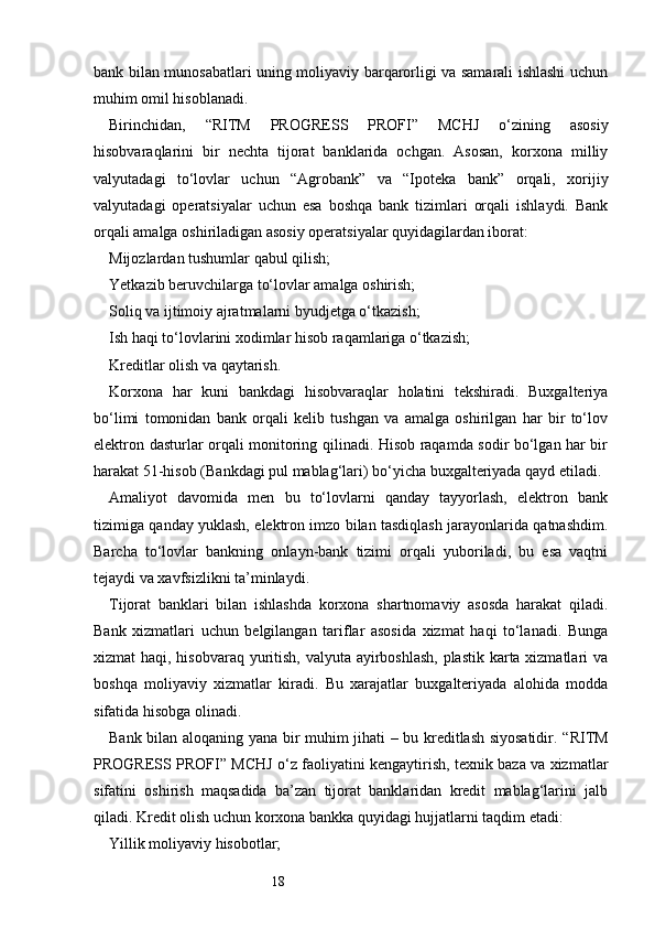 18bank bilan munosabatlari uning moliyaviy barqarorligi va samarali ishlashi uchun
muhim omil hisoblanadi.
Birinchidan,   “ RITM   PROGRESS   PROFI ”   MCHJ   o‘zining   asosiy
hisobvaraqlarini   bir   nechta   tijorat   banklarida   ochgan.   Asosan,   korxona   milliy
valyutadagi   to‘lovlar   uchun   “Agrobank”   va   “Ipoteka   bank”   orqali,   xorijiy
valyutadagi   operatsiyalar   uchun   esa   boshqa   bank   tizimlari   orqali   ishlaydi.   Bank
orqali amalga oshiriladigan asosiy operatsiyalar quyidagilardan iborat:
Mijozlardan tushumlar qabul qilish;
Yetkazib beruvchilarga to‘lovlar amalga oshirish;
Soliq va ijtimoiy ajratmalarni byudjetga o‘tkazish;
Ish haqi to‘lovlarini xodimlar hisob raqamlariga o‘tkazish;
Kreditlar olish va qaytarish.
Korxona   har   kuni   bankdagi   hisobvaraqlar   holatini   tekshiradi.   Buxgalteriya
bo‘limi   tomonidan   bank   orqali   kelib   tushgan   va   amalga   oshirilgan   har   bir   to‘lov
elektron dasturlar orqali monitoring qilinadi. Hisob raqamda sodir bo‘lgan har bir
harakat 51-hisob (Bankdagi pul mablag‘lari) bo‘yicha buxgalteriyada qayd etiladi.
Amaliyot   davomida   men   bu   to‘lovlarni   qanday   tayyorlash,   elektron   bank
tizimiga qanday yuklash, elektron imzo bilan tasdiqlash jarayonlarida qatnashdim.
Barcha   to‘lovlar   bankning   onlayn-bank   tizimi   orqali   yuboriladi,   bu   esa   vaqtni
tejaydi va xavfsizlikni ta’minlaydi.
Tijorat   banklari   bilan   ishlashda   korxona   shartnomaviy   asosda   harakat   qiladi.
Bank   xizmatlari   uchun   belgilangan   tariflar   asosida   xizmat   haqi   to‘lanadi.   Bunga
xizmat haqi, hisobvaraq yuritish, valyuta ayirboshlash,  plastik karta xizmatlari va
boshqa   moliyaviy   xizmatlar   kiradi.   Bu   xarajatlar   buxgalteriyada   alohida   modda
sifatida hisobga olinadi.
Bank bilan aloqaning yana bir muhim jihati – bu kreditlash siyosatidir. “ RITM
PROGRESS PROFI ” MCHJ o‘z faoliyatini kengaytirish, texnik baza va xizmatlar
sifatini   oshirish   maqsadida   ba’zan   tijorat   banklaridan   kredit   mablag‘larini   jalb
qiladi. Kredit olish uchun korxona bankka quyidagi hujjatlarni taqdim etadi:
Yillik moliyaviy hisobotlar; 