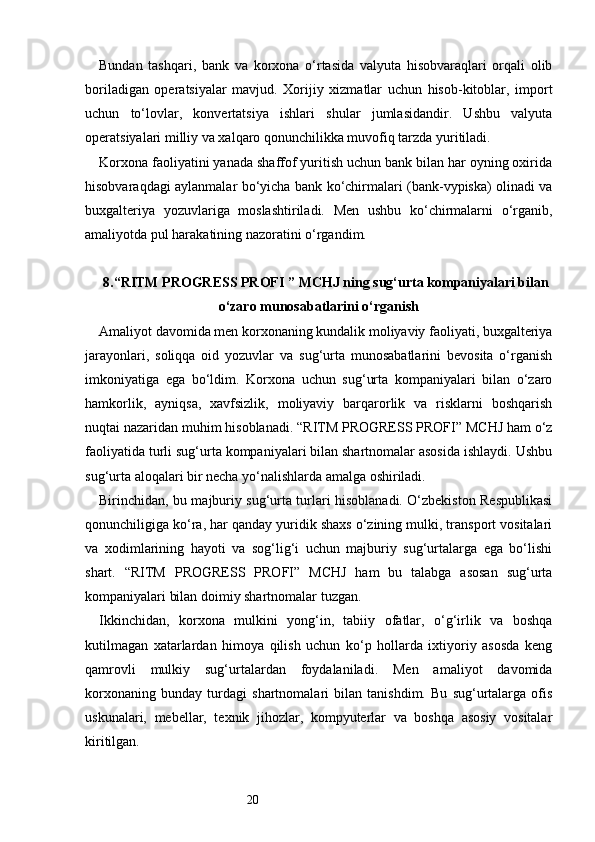 20Bundan   tashqari,   bank   va   korxona   o‘rtasida   valyuta   hisobvaraqlari   orqali   olib
boriladigan   operatsiyalar   mavjud.   Xorijiy   xizmatlar   uchun   hisob-kitoblar,   import
uchun   to‘lovlar,   konvertatsiya   ishlari   shular   jumlasidandir.   Ushbu   valyuta
operatsiyalari milliy va xalqaro qonunchilikka muvofiq tarzda yuritiladi.
Korxona faoliyatini yanada shaffof yuritish uchun bank bilan har oyning oxirida
hisobvaraqdagi aylanmalar bo‘yicha bank ko‘chirmalari (bank-vypiska) olinadi va
buxgalteriya   yozuvlariga   moslashtiriladi.   Men   ushbu   ko‘chirmalarni   o‘rganib,
amaliyotda pul harakatining nazoratini o‘rgandim.
8. “ RITM PROGRESS PROFI  ” MCHJ ning sug‘urta kompaniyalari bilan
o‘zaro munosabatlarini o‘rganish
Amaliyot davomida men korxonaning kundalik moliyaviy faoliyati, buxgalteriya
jarayonlari,   soliqqa   oid   yozuvlar   va   sug‘urta   munosabatlarini   bevosita   o‘rganish
imkoniyatiga   ega   bo‘ldim.   Korxona   uchun   sug‘urta   kompaniyalari   bilan   o‘zaro
hamkorlik,   ayniqsa,   xavfsizlik,   moliyaviy   barqarorlik   va   risklarni   boshqarish
nuqtai nazaridan muhim hisoblanadi. “ RITM PROGRESS PROFI ” MCHJ ham o‘z
faoliyatida turli sug‘urta kompaniyalari bilan shartnomalar asosida ishlaydi. Ushbu
sug‘urta aloqalari bir necha yo‘nalishlarda amalga oshiriladi.
Birinchidan, bu majburiy sug‘urta turlari hisoblanadi. O‘zbekiston Respublikasi
qonunchiligiga ko‘ra, har qanday yuridik shaxs o‘zining mulki, transport vositalari
va   xodimlarining   hayoti   va   sog‘lig‘i   uchun   majburiy   sug‘urtalarga   ega   bo‘lishi
shart.   “ RITM   PROGRESS   PROFI ”   MCHJ   ham   bu   talabga   asosan   sug‘urta
kompaniyalari bilan doimiy shartnomalar tuzgan.
Ikkinchidan,   korxona   mulkini   yong‘in,   tabiiy   ofatlar,   o‘g‘irlik   va   boshqa
kutilmagan   xatarlardan   himoya   qilish   uchun   ko‘p   hollarda   ixtiyoriy   asosda   keng
qamrovli   mulkiy   sug‘urtalardan   foydalaniladi.   Men   amaliyot   davomida
korxonaning   bunday   turdagi   shartnomalari   bilan   tanishdim.   Bu   sug‘urtalarga   ofis
uskunalari,   mebellar,   texnik   jihozlar,   kompyuterlar   va   boshqa   asosiy   vositalar
kiritilgan. 