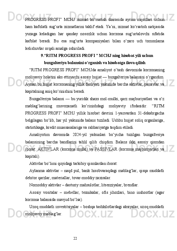 22PROGRESS   PROFI ”   MCHJ   xizmat   ko‘rsatish   doirasida   ayrim   mijozlari   uchun
ham kafolatli sug‘urta xizmatlarini taklif etadi. Ya’ni, xizmat ko‘rsatish natijasida
yuzaga   keladigan   har   qanday   nosozlik   uchun   korxona   sug‘urtalovchi   sifatida
kafolat   beradi.   Bu   esa   sug‘urta   kompaniyalari   bilan   o‘zaro   uch   tomonlama
kelishuvlar orqali amalga oshiriladi.
9. “ RITM PROGRESS PROFI  ” MCHJ ning hisobat yili uchun
buxgalteriya balansini o‘rganish va hisobatga ilova qilish
“ RITM   PROGRESS   PROFI ”   MCHJda   amaliyot   o‘tash   davomida   korxonaning
moliyaviy holatini aks ettiruvchi asosiy hujjat — buxgalteriya balansini o‘rgandim.
Aynan bu hujjat korxonaning yillik faoliyati yakunida barcha aktivlar, passivlar va
kapitalning aniq ko‘rinishini beradi.
Buxgalteriya balansi — bu yuridik shaxs mol-mulki, qarz majburiyatlari va o‘z
mablag‘larining   muvozanatli   ko‘rinishdagi   moliyaviy   ifodasidir.   “ RITM
PROGRESS   PROFI ”   MCHJ   yillik   hisobat   davrini   1-yanvardan   31-dekabrgacha
belgilagan bo‘lib, har yil yakunida balans tuziladi. Ushbu hujjat soliq organlariga,
statistikaga, kredit muassasalariga va rahbariyatga taqdim etiladi.
Amaliyotim   davomida   2024-yil   yakunlari   bo‘yicha   tuzilgan   buxgalteriya
balansining   barcha   bandlarini   tahlil   qilib   chiqdim.   Balans   ikki   asosiy   qismdan
iborat:  AKTIVLAR  (korxona mulki)  va PASSIVLAR  (korxona majburiyatlari  va
kapitali).
Aktivlar bo‘limi quyidagi tarkibiy qismlardan iborat:
Aylanma   aktivlar   –   naqd   pul,   bank   hisobvaraqdagi   mablag‘lar,   qisqa   muddatli
debitor qarzlar, materiallar, tovar-moddiy zaxiralar.
Nomoddiy aktivlar – dasturiy mahsulotlar, litsenziyalar, brendlar.
Asosiy   vositalar   –   mebellar,   texnikalar,   ofis   jihozlari,   bino   inshootlar   (agar
korxona balansida mavjud bo‘lsa).
Uzoq muddatli investitsiyalar – boshqa tashkilotlardagi aksiyalar, uzoq muddatli
moliyaviy mablag‘lar. 