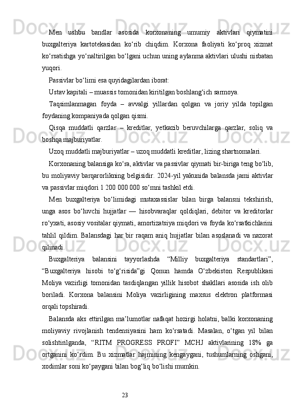 23Men   ushbu   bandlar   asosida   korxonaning   umumiy   aktivlari   qiymatini
buxgalteriya   kartotekasidan   ko‘rib   chiqdim.   Korxona   faoliyati   ko‘proq   xizmat
ko‘rsatishga yo‘naltirilgan bo‘lgani uchun uning aylanma aktivlari ulushi nisbatan
yuqori.
Passivlar bo‘limi esa quyidagilardan iborat:
Ustav kapitali – muassis tomonidan kiritilgan boshlang‘ich sarmoya.
Taqsimlanmagan   foyda   –   avvalgi   yillardan   qolgan   va   joriy   yilda   topilgan
foydaning kompaniyada qolgan qismi.
Qisqa   muddatli   qarzlar   –   kreditlar,   yetkazib   beruvchilarga   qarzlar,   soliq   va
boshqa majburiyatlar.
Uzoq muddatli majburiyatlar – uzoq muddatli kreditlar, lizing shartnomalari.
Korxonaning balansiga ko‘ra, aktivlar va passivlar qiymati bir-biriga teng bo‘lib,
bu moliyaviy barqarorlikning belgisidir. 2024-yil yakunida balansda jami aktivlar
va passivlar miqdori 1 200 000 000 so‘mni tashkil etdi.
Men   buxgalteriya   bo‘limidagi   mutaxassislar   bilan   birga   balansni   tekshirish,
unga   asos   bo‘luvchi   hujjatlar   —   hisobvaraqlar   qoldiqlari,   debitor   va   kreditorlar
ro‘yxati, asosiy vositalar qiymati, amortizatsiya miqdori va foyda ko‘rsatkichlarini
tahlil   qildim.   Balansdagi   har   bir   raqam   aniq   hujjatlar   bilan   asoslanadi   va   nazorat
qilinadi.
Buxgalteriya   balansini   tayyorlashda   “Milliy   buxgalteriya   standartlari”,
“Buxgalteriya   hisobi   to‘g‘risida”gi   Qonun   hamda   O‘zbekiston   Respublikasi
Moliya   vazirligi   tomonidan   tasdiqlangan   yillik   hisobot   shakllari   asosida   ish   olib
boriladi.   Korxona   balansini   Moliya   vazirligining   maxsus   elektron   platformasi
orqali topshiradi.
Balansda   aks   ettirilgan   ma’lumotlar   nafaqat   hozirgi   holatni,   balki   korxonaning
moliyaviy   rivojlanish   tendensiyasini   ham   ko‘rsatadi.   Masalan,   o‘tgan   yil   bilan
solishtirilganda,   “ RITM   PROGRESS   PROFI ”   MCHJ   aktivlarining   18%   ga
ortganini   ko‘rdim.   Bu   xizmatlar   hajmining   kengaygani,   tushumlarning   oshgani,
xodimlar soni ko‘paygani bilan bog‘liq bo‘lishi mumkin. 