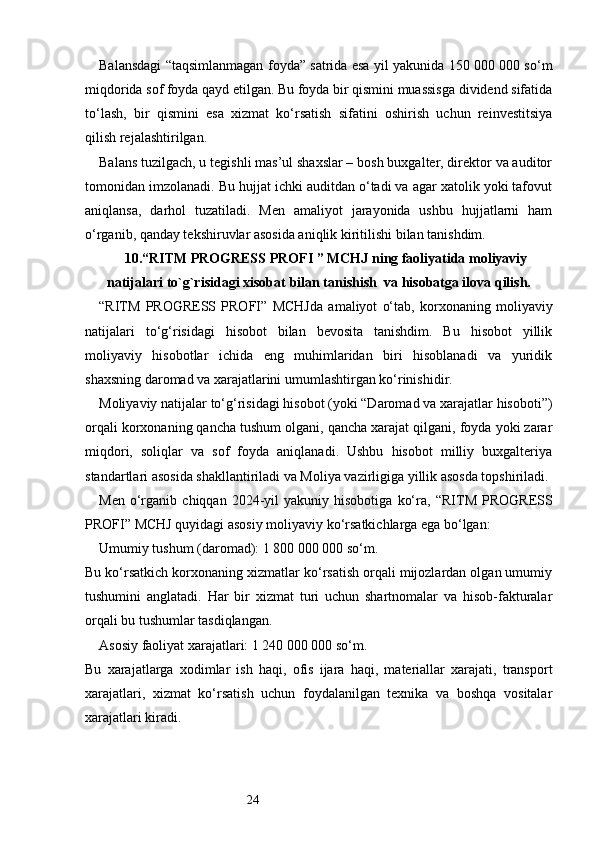 24Balansdagi “taqsimlanmagan foyda” satrida esa yil yakunida 150 000 000 so‘m
miqdorida sof foyda qayd etilgan. Bu foyda bir qismini muassisga dividend sifatida
to‘lash,   bir   qismini   esa   xizmat   ko‘rsatish   sifatini   oshirish   uchun   reinvestitsiya
qilish rejalashtirilgan.
Balans tuzilgach, u tegishli mas’ul shaxslar – bosh buxgalter, direktor va auditor
tomonidan imzolanadi. Bu hujjat ichki auditdan o‘tadi va agar xatolik yoki tafovut
aniqlansa,   darhol   tuzatiladi.   Men   amaliyot   jarayonida   ushbu   hujjatlarni   ham
o‘rganib, qanday tekshiruvlar asosida aniqlik kiritilishi bilan tanishdim.
10. “ RITM PROGRESS PROFI  ” MCHJ ning faoliyatida moliyaviy
natijalari to `g`risidagi xisobat  bilan tanishish    va hisobatga ilova qilish.
“ RITM   PROGRESS   PROFI ”   MCHJda   amaliyot   o‘tab,   korxonaning   moliyaviy
natijalari   to‘g‘risidagi   hisobot   bilan   bevosita   tanishdim.   Bu   hisobot   yillik
moliyaviy   hisobotlar   ichida   eng   muhimlaridan   biri   hisoblanadi   va   yuridik
shaxsning daromad va xarajatlarini umumlashtirgan ko‘rinishidir.
Moliyaviy natijalar to‘g‘risidagi hisobot (yoki “Daromad va xarajatlar hisoboti”)
orqali korxonaning qancha tushum olgani, qancha xarajat qilgani, foyda yoki zarar
miqdori,   soliqlar   va   sof   foyda   aniqlanadi.   Ushbu   hisobot   milliy   buxgalteriya
standartlari asosida shakllantiriladi va Moliya vazirligiga yillik asosda topshiriladi.
Men   o‘rganib   chiqqan  2024-yil   yakuniy   hisobotiga   ko‘ra,   “ RITM   PROGRESS
PROFI ” MCHJ quyidagi asosiy moliyaviy ko‘rsatkichlarga ega bo‘lgan:
Umumiy tushum (daromad): 1 800 000 000 so‘m.
Bu ko‘rsatkich korxonaning xizmatlar ko‘rsatish orqali mijozlardan olgan umumiy
tushumini   anglatadi.   Har   bir   xizmat   turi   uchun   shartnomalar   va   hisob-fakturalar
orqali bu tushumlar tasdiqlangan.
Asosiy faoliyat xarajatlari: 1 240 000 000 so‘m.
Bu   xarajatlarga   xodimlar   ish   haqi,   ofis   ijara   haqi,   materiallar   xarajati,   transport
xarajatlari,   xizmat   ko‘rsatish   uchun   foydalanilgan   texnika   va   boshqa   vositalar
xarajatlari kiradi. 