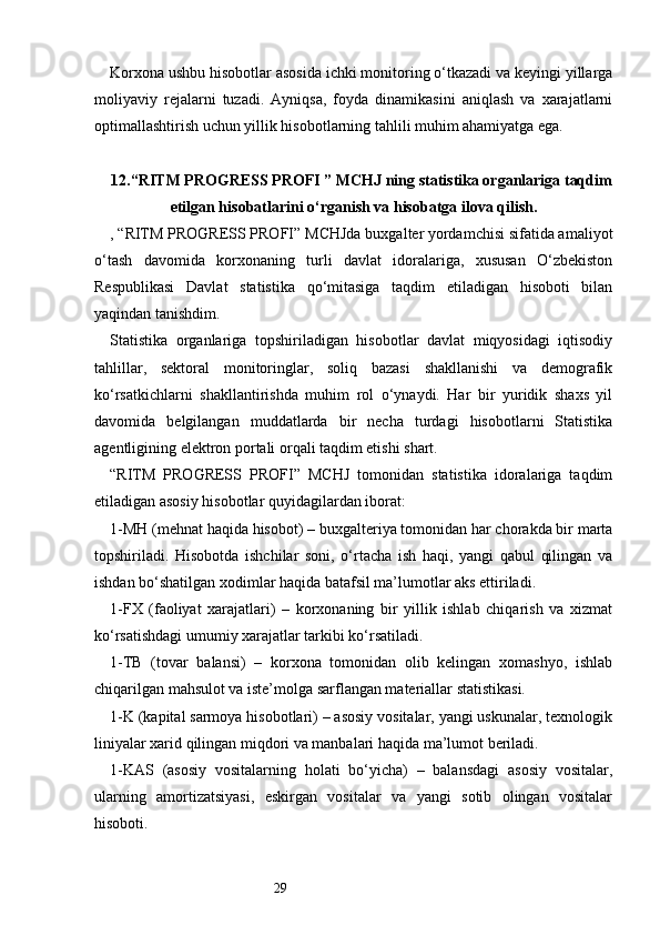 29Korxona ushbu hisobotlar asosida ichki monitoring o‘tkazadi va keyingi yillarga
moliyaviy   rejalarni   tuzadi.   Ayniqsa,   foyda   dinamikasini   aniqlash   va   xarajatlarni
optimallashtirish uchun yillik hisobotlarning tahlili muhim ahamiyatga ega.
12. “ RITM PROGRESS PROFI  ” MCHJ ning statistika organlariga taqdim
etilgan hisobatlarini o‘rganish va hisobatga ilova qilish.
, “ RITM PROGRESS PROFI ” MCHJda buxgalter yordamchisi sifatida amaliyot
o‘tash   davomida   korxonaning   turli   davlat   idoralariga,   xususan   O‘zbekiston
Respublikasi   Davlat   statistika   qo‘mitasiga   taqdim   etiladigan   hisoboti   bilan
yaqindan tanishdim.
Statistika   organlariga   topshiriladigan   hisobotlar   davlat   miqyosidagi   iqtisodiy
tahlillar,   sektoral   monitoringlar,   soliq   bazasi   shakllanishi   va   demografik
ko‘rsatkichlarni   shakllantirishda   muhim   rol   o‘ynaydi.   Har   bir   yuridik   shaxs   yil
davomida   belgilangan   muddatlarda   bir   necha   turdagi   hisobotlarni   Statistika
agentligining elektron portali orqali taqdim etishi shart.
“ RITM   PROGRESS   PROFI ”   MCHJ   tomonidan   statistika   idoralariga   taqdim
etiladigan asosiy hisobotlar quyidagilardan iborat:
1-MH (mehnat haqida hisobot) – buxgalteriya tomonidan har chorakda bir marta
topshiriladi.   Hisobotda   ishchilar   soni,   o‘rtacha   ish   haqi,   yangi   qabul   qilingan   va
ishdan bo‘shatilgan xodimlar haqida batafsil ma’lumotlar aks ettiriladi.
1-FX   (faoliyat   xarajatlari)   –   korxonaning   bir   yillik   ishlab   chiqarish   va   xizmat
ko‘rsatishdagi umumiy xarajatlar tarkibi ko‘rsatiladi.
1-TB   (tovar   balansi)   –   korxona   tomonidan   olib   kelingan   xomashyo,   ishlab
chiqarilgan mahsulot va iste’molga sarflangan materiallar statistikasi.
1-K (kapital sarmoya hisobotlari) – asosiy vositalar, yangi uskunalar, texnologik
liniyalar xarid qilingan miqdori va manbalari haqida ma’lumot beriladi.
1-KAS   (asosiy   vositalarning   holati   bo‘yicha)   –   balansdagi   asosiy   vositalar,
ularning   amortizatsiyasi,   eskirgan   vositalar   va   yangi   sotib   olingan   vositalar
hisoboti. 