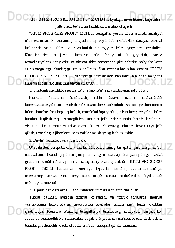 3113. “ RITM PROGRESS PROFI  ” MCHJ faoliyati g a in vestitsion kapitalni
jalb etish bo`yicha takliflarni ishlab chiqish
“ RITM PROGRESS PROFI ” MCHJda  buxgalter yordamchisi  sifatida amaliyot
o‘tar ekanman, korxonaning mavjud moliyaviy holati, rentabellik darajasi, xizmat
ko‘rsatish   yo‘nalishlari   va   rivojlanish   strategiyasi   bilan   yaqindan   tanishdim.
Kuzatishlarim   natijasida   korxona   o‘z   faoliyatini   kengaytirish,   yangi
texnologiyalarni joriy etish va xizmat sifati samaradorligini oshirish bo‘yicha katta
salohiyatga   ega   ekanligiga   amin   bo‘ldim.   Shu   munosabat   bilan   quyida   “ RITM
PROGRESS   PROFI ”   MCHJ   faoliyatiga   investitsion   kapitalni   jalb   etish   bo‘yicha
aniq va asosli takliflarimni bayon qilaman.
1. Strategik sheriklik asosida to‘g‘ridan-to‘g‘ri investitsiyalar jalb qilish
Korxona   binolarni   loyihalash,   ichki   dizayn   ishlari,   muhandislik
kommunikatsiyalarini o‘rnatish kabi xizmatlarni ko‘rsatadi. Bu esa qurilish sohasi
bilan chambarchas bog‘liq bo‘lib, mamlakatdagi yirik qurilish kompaniyalari bilan
hamkorlik qilish orqali strategik investorlarni jalb etish imkonini beradi. Jumladan,
yirik   qurilish   kompaniyalariga   xizmat   ko‘rsatish   evaziga   ulardan   investitsiya   jalb
qilish, texnologik jihozlarni hamkorlik asosida yangilash mumkin.
2. Davlat dasturlari va subsidiyalar
O‘zbekiston   Respublikasi   Vazirlar   Mahkamasining   bir   qator   qarorlariga   ko‘ra,
innovatsion   texnologiyalarni   joriy   qilayotgan   xususiy   kompaniyalarga   davlat
grantlari,   kredit   subsidiyalari   va   soliq   imtiyozlari   ajratiladi.   “ RITM   PROGRESS
PROFI ”   MCHJ   tomonidan   energiya   tejovchi   tizimlar,   avtomatlashtirilgan
monitoring   uskunalarini   joriy   etish   orqali   ushbu   dasturlardan   foydalanish
imkoniyati mavjud.
3. Tijorat banklari orqali uzoq muddatli investitsion kreditlar olish
Tijorat   banklari   ayniqsa   xizmat   ko‘rsatish   va   texnik   sohalarda   faoliyat
yuritayotgan   korxonalarga   investitsion   loyihalar   uchun   past   foizli   kreditlar
ajratmoqda.   Korxona   o‘zining   buxgalteriya   balansidagi   moliyaviy   barqarorlik,
foyda va rentabellik ko‘rsatkichlari orqali 3-5 yillik investitsion kredit olish uchun
banklarga ishonchli kredit oluvchi sifatida murojaat qilishi mumkin. 