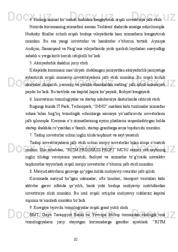 324. Hozirgi xizmat ko‘rsatish hududini kengaytirish orqali investitsiya jalb etish
Hozirda korxonaning xizmatlari asosan Toshkent shahrida amalga oshirilmoqda.
Hududiy   filiallar   ochish   orqali   boshqa   viloyatlarda   ham   xizmatlarni   kengaytirish
mumkin.   Bu   esa   yangi   investorlar   va   hamkorlar   e’tiborini   tortadi.   Ayniqsa
Andijon, Samarqand va Farg‘ona viloyatlarida yirik qurilish loyihalari mavjudligi
sababli u yerga kirib borish istiqbolli bo‘ladi.
5. Aksiyadorlik shaklini joriy etish
Kelajakda korxonani mas’uliyati cheklangan jamiyatdan aksiyadorlik jamiyatiga
aylantirish   orqali   ommaviy   investitsiyalarni   jalb   etish   mumkin.   Bu   orqali   kichik
aksiyalar chiqarish, jismoniy va yuridik shaxslardan mablag‘ jalb qilish imkoniyati
paydo bo‘ladi. Bu tartibda esa kapital hajmi ko‘payadi, faoliyat kengayadi.
6. Innovatsion texnologiyalar va startap inkubatsiya dasturlarida ishtirok etish
Bugungi kunda IT Park, Technopark, “INNO” markazi kabi tuzilmalar xizmatlar
sohasi   bilan   bog‘liq   texnologik   echimlarga   sarmoya   yo‘naltiruvchi   investorlarni
jalb qilmoqda. Korxona o‘z xizmatlarining ayrim jihatlarini raqamlashtirgan holda
startap shaklida ro‘yxatdan o‘tkazib, startap-grantlarga ariza topshirishi mumkin.
7. Tashqi investorlar uchun ingliz tilida taqdimot va sayt yaratish
Tashqi investitsiyalarni jalb etish uchun xorijiy investorlar bilan aloqa o‘rnatish
muhim. Shu sababdan, “ RITM PROGRESS PROFI ” MCHJ rasmiy veb-saytining
ingliz   tilidagi   versiyasini   yaratish,   faoliyat   va   xizmatlar   to‘g‘risida   interaktiv
taqdimotlar tayyorlash orqali xorijiy investorlar e’tiborini jalb etish mumkin.
8. Mavjud aktivlarni garovga qo‘ygan holda moliyaviy resurslar jalb qilish
Korxonada   mavjud   bo‘lgan   uskunalar,   ofis   binolari,   transport   vositalari   kabi
aktivlar   garov   sifatida   qo‘yilib,   bank   yoki   boshqa   moliyaviy   institutlardan
investitsiya   olish   mumkin.   Bu   usul   orqali   ortiqcha   moliyaviy   risklarsiz   kapital
oqimini ta’minlash mumkin bo‘ladi.
9. Energiya tejovchi texnologiyalar orqali grant yutib olish
BMT,   Osiyo   Taraqqiyot   Banki   va   Yevropa   Ittifoqi   tomonidan   ekologik   toza
texnologiyalarni   joriy   etayotgan   korxonalarga   grantlar   ajratiladi.   “ RITM 