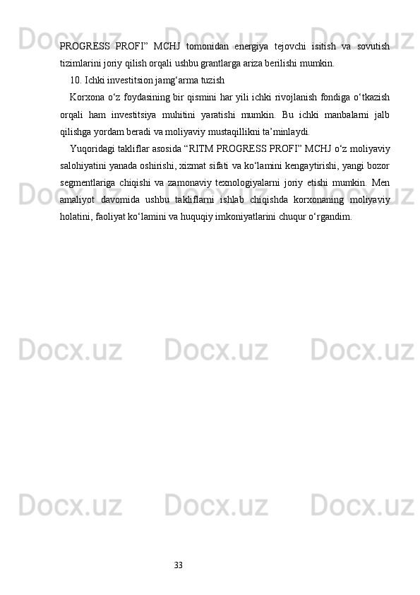 33PROGRESS   PROFI ”   MCHJ   tomonidan   energiya   tejovchi   isitish   va   sovutish
tizimlarini joriy qilish orqali ushbu grantlarga ariza berilishi mumkin.
10. Ichki investitsion jamg‘arma tuzish
Korxona o‘z foydasining bir qismini har yili ichki rivojlanish fondiga o‘tkazish
orqali   ham   investitsiya   muhitini   yaratishi   mumkin.   Bu   ichki   manbalarni   jalb
qilishga yordam beradi va moliyaviy mustaqillikni ta’minlaydi.
Yuqoridagi takliflar asosida “ RITM PROGRESS PROFI ” MCHJ o‘z moliyaviy
salohiyatini yanada oshirishi, xizmat sifati va ko‘lamini kengaytirishi, yangi bozor
segmentlariga   chiqishi   va   zamonaviy   texnologiyalarni   joriy   etishi   mumkin.   Men
amaliyot   davomida   ushbu   takliflarni   ishlab   chiqishda   korxonaning   moliyaviy
holatini, faoliyat ko‘lamini va huquqiy imkoniyatlarini chuqur o‘rgandim. 