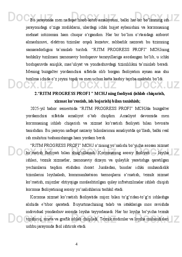 4Bu jarayonda men nafaqat hisob-kitob amaliyotini, balki har bir bo‘limning ish
jarayonidagi   o‘ziga   xosliklarni,   ulardagi   ichki   hujjat   aylanishini   va   korxonaning
mehnat   intizomini   ham   chuqur   o‘rgandim.   Har   bir   bo‘lim   o‘rtasidagi   axborot
almashinuvi,   elektron   tizimlar   orqali   kuzatuv,   rahbarlik   nazorati   bu   tizimning
samaradorligini   ta’minlab   turibdi.   “ RITM   PROGRESS   PROFI ”   MCHJning
tashkiliy   tuzilmasi   zamonaviy  boshqaruv   tamoyillariga  asoslangan   bo‘lib,  u   ichki
boshqaruvda   aniqlik,   mas’uliyat   va   yondashuvdagi   tizimlilikni   ta’minlab   beradi.
Mening   buxgalter   yordamchisi   sifatida   olib   borgan   faoliyatim   aynan   ana   shu
tuzilma ichida o‘z joyini topdi va men uchun katta kasbiy tajriba maktabi bo‘ldi.
2. “ RITM PROGRESS PROFI  ” MCHJ ning faoliyati (ishlab chiqarish,
xizmat ko‘rsatish, ish bajarish) bilan tanishish;
2025-yil   bahor   semestrida   “ RITM   PROGRESS   PROFI ”   MCHJda   buxgalter
yordamchisi   sifatida   amaliyot   o‘tab   chiqdim.   Amaliyot   davomida   men
korxonaning   ishlab   chiqarish   va   xizmat   ko‘rsatish   faoliyati   bilan   bevosita
tanishdim. Bu jarayon nafaqat nazariy bilimlarimni amaliyotda qo‘llash, balki real
ish muhitini tushunishimga ham yordam berdi.
“ RITM PROGRESS PROFI ” MCHJ o‘zining yo‘nalishi bo‘yicha asosan xizmat
ko‘rsatish   faoliyati   bilan   shug‘ullanadi.   Korxonaning   asosiy   faoliyati   —   loyiha
ishlari,   texnik   xizmatlar,   zamonaviy   dizayn   va   qulaylik   yaratishga   qaratilgan
yechimlarni   taqdim   etishdan   iborat.   Jumladan,   binolar   ichki   muhandislik
tizimlarini   loyihalash,   kommunikatsion   tarmoqlarni   o‘rnatish,   texnik   xizmat
ko‘rsatish, mijozlar ehtiyojiga moslashtirilgan qulay infratuzilmalar ishlab chiqish
korxona faoliyatining asosiy yo‘nalishlarini tashkil etadi.
Korxona   xizmat   ko‘rsatish   faoliyatida   mijoz   bilan   to‘g‘ridan-to‘g‘ri   ishlashga
alohida   e’tibor   qaratadi.   Buyurtmachining   talab   va   istaklariga   mos   ravishda
individual   yondashuv  asosida   loyiha   tayyorlanadi.  Har  bir   loyiha  bo‘yicha   texnik
topshiriq, smeta va grafik ishlab chiqiladi. Texnik xodimlar va loyiha muhandislari
ushbu jarayonda faol ishtirok etadi. 