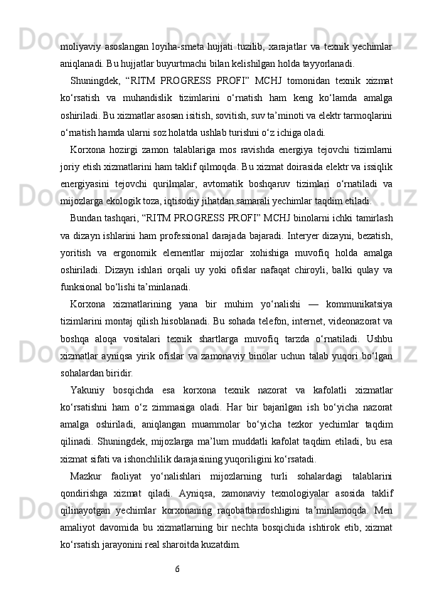 6moliyaviy   asoslangan   loyiha-smeta   hujjati   tuzilib,   xarajatlar   va   texnik   yechimlar
aniqlanadi. Bu hujjatlar buyurtmachi bilan kelishilgan holda tayyorlanadi.
Shuningdek,   “ RITM   PROGRESS   PROFI ”   MCHJ   tomonidan   texnik   xizmat
ko‘rsatish   va   muhandislik   tizimlarini   o‘rnatish   ham   keng   ko‘lamda   amalga
oshiriladi. Bu xizmatlar asosan isitish, sovitish, suv ta’minoti va elektr tarmoqlarini
o‘rnatish hamda ularni soz holatda ushlab turishni o‘z ichiga oladi.
Korxona   hozirgi   zamon   talablariga   mos   ravishda   energiya   tejovchi   tizimlarni
joriy etish xizmatlarini ham taklif qilmoqda. Bu xizmat doirasida elektr va issiqlik
energiyasini   tejovchi   qurilmalar,   avtomatik   boshqaruv   tizimlari   o‘rnatiladi   va
mijozlarga ekologik toza, iqtisodiy jihatdan samarali yechimlar taqdim etiladi.
Bundan tashqari, “ RITM PROGRESS PROFI ” MCHJ binolarni ichki tamirlash
va dizayn ishlarini  ham  professional  darajada  bajaradi. Interyer  dizayni, bezatish,
yoritish   va   ergonomik   elementlar   mijozlar   xohishiga   muvofiq   holda   amalga
oshiriladi.   Dizayn   ishlari   orqali   uy   yoki   ofislar   nafaqat   chiroyli,   balki   qulay   va
funksional bo‘lishi ta’minlanadi.
Korxona   xizmatlarining   yana   bir   muhim   yo‘nalishi   —   kommunikatsiya
tizimlarini montaj qilish hisoblanadi. Bu sohada telefon, internet, videonazorat va
boshqa   aloqa   vositalari   texnik   shartlarga   muvofiq   tarzda   o‘rnatiladi.   Ushbu
xizmatlar   ayniqsa   yirik   ofislar   va   zamonaviy   binolar   uchun   talab   yuqori   bo‘lgan
sohalardan biridir.
Yakuniy   bosqichda   esa   korxona   texnik   nazorat   va   kafolatli   xizmatlar
ko‘rsatishni   ham   o‘z   zimmasiga   oladi.   Har   bir   bajarilgan   ish   bo‘yicha   nazorat
amalga   oshiriladi,   aniqlangan   muammolar   bo‘yicha   tezkor   yechimlar   taqdim
qilinadi.   Shuningdek,   mijozlarga   ma’lum   muddatli   kafolat   taqdim   etiladi,   bu   esa
xizmat sifati va ishonchlilik darajasining yuqoriligini ko‘rsatadi.
Mazkur   faoliyat   yo‘nalishlari   mijozlarning   turli   sohalardagi   talablarini
qondirishga   xizmat   qiladi.   Ayniqsa,   zamonaviy   texnologiyalar   asosida   taklif
qilinayotgan   yechimlar   korxonaning   raqobatbardoshligini   ta’minlamoqda.   Men
amaliyot   davomida   bu   xizmatlarning   bir   nechta   bosqichida   ishtirok   etib,   xizmat
ko‘rsatish jarayonini real sharoitda kuzatdim. 