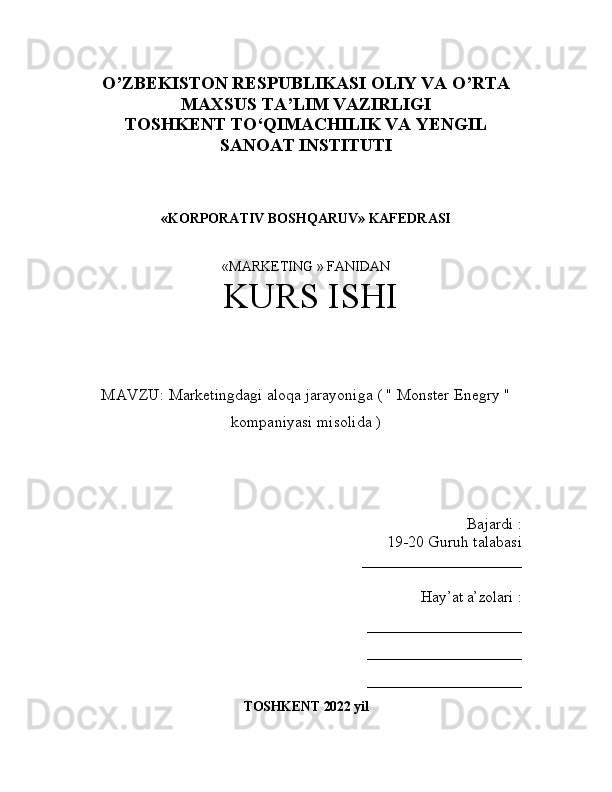 O’ZBEKISTON RESPUBLIKASI OLIY VA O’RTA
MAXSUS TA’LIM VAZIRLIGI
TOSHKENT T О ‘QIMACHILIK VA YENGIL
SANOAT INSTITUTI
«KORPORATIV BOSHQARUV» KAFEDRASI
«MARKETING » FANIDAN 
 KURS ISHI  
MAVZU :  Marketingdagi aloqa jarayoniga ( " Monster Enegry "
kompaniyasi misolida )
Bajardi  :
19-20  Guruh talabasi 
____________________
Hay’at a’zolari  :
____________________
____________________
____________________
TOSHKENT  2022  yil 