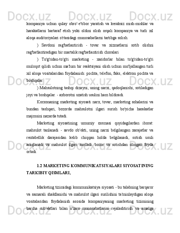 kompaniya   uchun   qulay   obro'-e'tibor   yaratish   va   keraksiz   mish-mishlar   va
harakatlarni   bartaraf   etish   yoki   oldini   olish   orqali   kompaniya   va   turli   xil
aloqa auditoriyalari o'rtasidagi munosabatlarni tartibga solish.
)   Savdoni   rag'batlantirish   -   tovar   va   xizmatlarni   sotib   olishni
rag'batlantiradigan bir martalik rag'batlantirish choralari
)   To'g'ridan-to'g'ri   marketing   -   xaridorlar   bilan   to'g'ridan-to'g'ri
muloqot qilish uchun ma'lum bir reaktsiyani olish uchun mo'ljallangan turli
xil aloqa vositalaridan foydalanish: pochta, telefon, faks, elektron pochta va
boshqalar.
)  Mahsulotning  tashqi   dizayni,  uning  narxi,  qadoqlanishi,  sotiladigan
joyi va boshqalar. - axborotni uzatish usulini ham bildiradi.
Korxonaning   marketing   siyosati   narx,   tovar,   marketing   sohalarini   va
bundan   tashqari,   bozorda   mahsulotni   ilgari   surish   bo'yicha   harakatlar
majmuini nazarda tutadi.
Marketing   siyosatining   umumiy   sxemasi   quyidagilardan   iborat:
mahsulot   tanlanadi   -   savdo   ob'ekti,   uning   narxi   belgilangan   xarajatlar   va
rentabellik   darajasidan   kelib   chiqqan   holda   belgilanadi,   sotish   usuli
aniqlanadi   va   mahsulot   ilgari   suriladi.   bozor   va   sotishdan   olingan   foyda
ortadi.
1.2 MARKETING KOMMUNIKATSIYALARI SIYOSATINING
TARKIBIY QISMLARI,
Marketing tizimidagi kommunikatsiya siyosati - bu talabning barqaror
va   samarali   shakllanishi   va   mahsulot   ilgari   surilishini   ta'minlaydigan   aloqa
vositalaridan   foydalanish   asosida   kompaniyaning   marketing   tizimining
barcha   sub'ektlari   bilan   o'zaro   munosabatlarini   rejalashtirish   va   amalga 