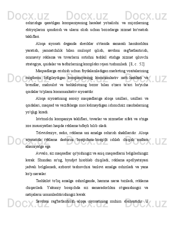 oshirishga   qaratilgan   kompaniyaning   harakat   yo'nalishi.   va   mijozlarning
ehtiyojlarini   qondirish   va   ularni   olish   uchun   bozorlarga   xizmat   ko'rsatish
takliflari.
Aloqa   siyosati   deganda   sheriklar   o'rtasida   samarali   hamkorlikni
yaratish,   jamoatchilik   bilan   muloqot   qilish,   savdoni   rag'batlantirish,
ommaviy   reklama   va   tovarlarni   sotishni   tashkil   etishga   xizmat   qiluvchi
strategiya, qoidalar va tadbirlarning kompleks rejasi tushuniladi. [8, c . 52]
Maqsadlarga erishish uchun foydalaniladigan marketing vositalarining
miqdorini   belgilaydigan   kompaniyaning   kommunikativ   xatti-harakati   va
brendlar,   mahsulot   va   tashkilotning   bozor   bilan   o'zaro   ta'siri   bo'yicha
qoidalar to'plami kommunikativ siyosatdir.
Aloqa   siyosatining   asosiy   maqsadlariga   aloqa   usullari,   usullari   va
qoidalari, maqsad va vazifalarga mos kelmaydigan ishonchsiz manbalarning
yo'qligi kiradi.
Iste'molchi kompaniya takliflari, tovarlar va xizmatlar sifati va o'ziga
xos xususiyatlari haqida reklama tufayli bilib oladi.
Televideniye,   radio,   reklama   uni   amalga   oshirish   shakllaridir.   Aloqa
siyosatida   reklama   dasturini   bosqichma-bosqich   ishlab   chiqish   muhim
ahamiyatga ega.
Avvalo, siz maqsadlar qo'yishingiz va aniq maqsadlarni belgilashingiz
kerak.   Shundan   so'ng,   byudjet   hisoblab   chiqiladi,   reklama   apellyatsiyasi
jadvali   belgilanadi,   axborot   tashuvchisi   tanlovi   amalga   oshiriladi   va   yana
ko'p narsalar.
Tashkilot   to'liq   amalga   oshirilganda,   hamma   narsa   tuziladi,   reklama
chiqariladi.   Yakuniy   bosqichda   siz   samaradorlikni   o'rganishingiz   va
natijalarni umumlashtirishingiz kerak.
Savdoni   rag'batlantirish   aloqa   siyosatining   muhim   elementidir.   U 