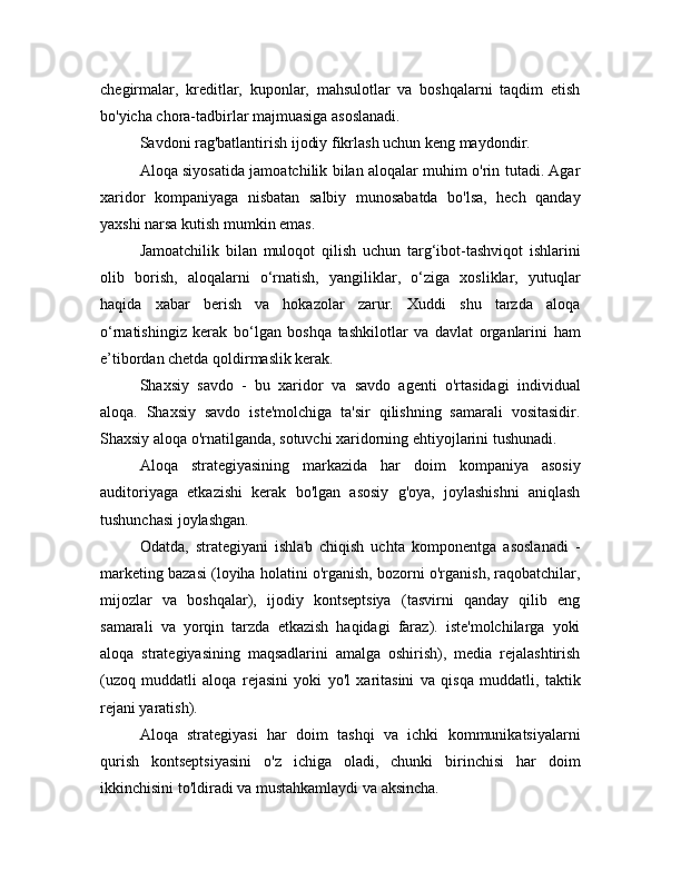 chegirmalar,   kreditlar,   kuponlar,   mahsulotlar   va   boshqalarni   taqdim   etish
bo'yicha chora-tadbirlar majmuasiga asoslanadi. 
Savdoni rag'batlantirish ijodiy fikrlash uchun keng maydondir.
Aloqa siyosatida jamoatchilik bilan aloqalar muhim o'rin tutadi. Agar
xaridor   kompaniyaga   nisbatan   salbiy   munosabatda   bo'lsa,   hech   qanday
yaxshi narsa kutish mumkin emas.
Jamoatchilik   bilan   muloqot   qilish   uchun   targ‘ibot-tashviqot   ishlarini
olib   borish,   aloqalarni   o‘rnatish,   yangiliklar,   o‘ziga   xosliklar,   yutuqlar
haqida   xabar   berish   va   hokazolar   zarur.   Xuddi   shu   tarzda   aloqa
o‘rnatishingiz   kerak   bo‘lgan   boshqa   tashkilotlar   va   davlat   organlarini   ham
e’tibordan chetda qoldirmaslik kerak.
Shaxsiy   savdo   -   bu   xaridor   va   savdo   agenti   o'rtasidagi   individual
aloqa.   Shaxsiy   savdo   iste'molchiga   ta'sir   qilishning   samarali   vositasidir.
Shaxsiy aloqa o'rnatilganda, sotuvchi xaridorning ehtiyojlarini tushunadi.
Aloqa   strategiyasining   markazida   har   doim   kompaniya   asosiy
auditoriyaga   etkazishi   kerak   bo'lgan   asosiy   g'oya,   joylashishni   aniqlash
tushunchasi joylashgan.
Odatda,   strategiyani   ishlab   chiqish   uchta   komponentga   asoslanadi   -
marketing bazasi (loyiha holatini o'rganish, bozorni o'rganish, raqobatchilar,
mijozlar   va   boshqalar),   ijodiy   kontseptsiya   (tasvirni   qanday   qilib   eng
samarali   va   yorqin   tarzda   etkazish   haqidagi   faraz).   iste'molchilarga   yoki
aloqa   strategiyasining   maqsadlarini   amalga   oshirish),   media   rejalashtirish
(uzoq   muddatli   aloqa   rejasini   yoki   yo'l   xaritasini   va   qisqa   muddatli,   taktik
rejani yaratish).
Aloqa   strategiyasi   har   doim   tashqi   va   ichki   kommunikatsiyalarni
qurish   kontseptsiyasini   o'z   ichiga   oladi,   chunki   birinchisi   har   doim
ikkinchisini to'ldiradi va mustahkamlaydi va aksincha. 