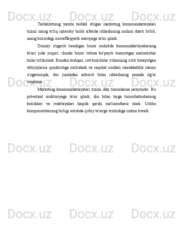 Tashkilotning   yaxshi   tashkil   etilgan   marketing   kommunikatsiyalari
tizimi   uning  to'liq   iqtisodiy   birlik  sifatida   ishlashining   muhim   sharti   bo'lib,
uning bozordagi muvaffaqiyatli mavqeiga ta'sir qiladi.
Doimiy   o'zgarib   turadigan   bozor   muhitida   kommunikatsiyalarning
ta'siri   juda   yuqori,   chunki   bozor   tobora   ko'payib   borayotgan   mahsulotlar
bilan to'ldiriladi. Bundan tashqari, iste'molchilar o'zlarining o'sib borayotgan
ehtiyojlarini   qondirishga   intilishadi   va   raqobat   usullari   murakkablik   tomon
o'zgarmoqda,   shu   jumladan   axborot   bilan   ishlashning   yanada   ilg'or
vositalari.
Marketing   kommunikatsiyalari   tizimi   ikki   tomonlama   jarayondir.   Bu
potentsial   auditoriyaga   ta'sir   qiladi,   shu   bilan   birga   tomoshabinlarning
kutishlari   va   reaktsiyalari   haqida   qarshi   ma'lumotlarni   oladi.   Ushbu
komponentlarning birligi sotishda ijobiy ta'sirga erishishga imkon beradi. 