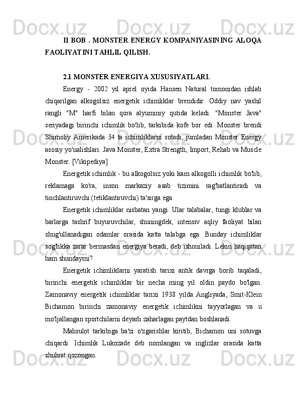 II   BOB   .   MONSTER   ENERGY   KOMPANIYASINING   ALOQA
FAOLIYATINI TAHLIL QILISH.
2.1 MONSTER ENERGIYA XUSUSIYATLARI.
Energy   -   2002   yil   aprel   oyida   Hansen   Natural   tomonidan   ishlab
chiqarilgan   alkogolsiz   energetik   ichimliklar   brendidir.   Oddiy   nav   yashil
rangli   "M"   harfi   bilan   qora   alyuminiy   qutida   keladi.   "Monster   Java"
seriyadagi   birinchi   ichimlik   bo'lib,   tarkibida   kofe   bor   edi.   Monster   brendi
Shimoliy   Amerikada   34   ta   ichimliklarni   sotadi,   jumladan   Monster   Energy
asosiy yo'nalishlari: Java Monster, Extra Strength, Import, Rehab va Muscle
Monster. [Vikipediya]
Energetik ichimlik - bu alkogolsiz yoki kam alkogolli ichimlik bo'lib,
reklamaga   ko'ra,   inson   markaziy   asab   tizimini   rag'batlantiradi   va
tinchlantiruvchi (tetiklantiruvchi) ta'sirga ega.
Energetik   ichimliklar   nisbatan   yangi.   Ular   talabalar,   tungi   klublar   va
barlarga   tashrif   buyuruvchilar,   shuningdek,   intensiv   aqliy   faoliyat   bilan
shug'ullanadigan   odamlar   orasida   katta   talabga   ega.   Bunday   ichimliklar
sog'likka   zarar   bermasdan   energiya   beradi,   deb   ishoniladi.   Lekin   haqiqatan
ham shundaymi?
Energetik   ichimliklarni   yaratish   tarixi   antik   davrga   borib   taqaladi,
birinchi   energetik   ichimliklar   bir   necha   ming   yil   oldin   paydo   bo'lgan.
Zamonaviy   energetik   ichimliklar   tarixi   1938   yilda   Angliyada,   Smit-Klein
Bichamon   birinchi   zamonaviy   energetik   ichimlikni   tayyorlagan   va   u
mo'ljallangan sportchilarni deyarli zaharlagan paytdan boshlanadi.
Mahsulot   tarkibiga   ba'zi   o'zgarishlar   kiritib,   Bichamon   uni   sotuvga
chiqardi.   Ichimlik   Lukozade   deb   nomlangan   va   inglizlar   orasida   katta
shuhrat qozongan. 