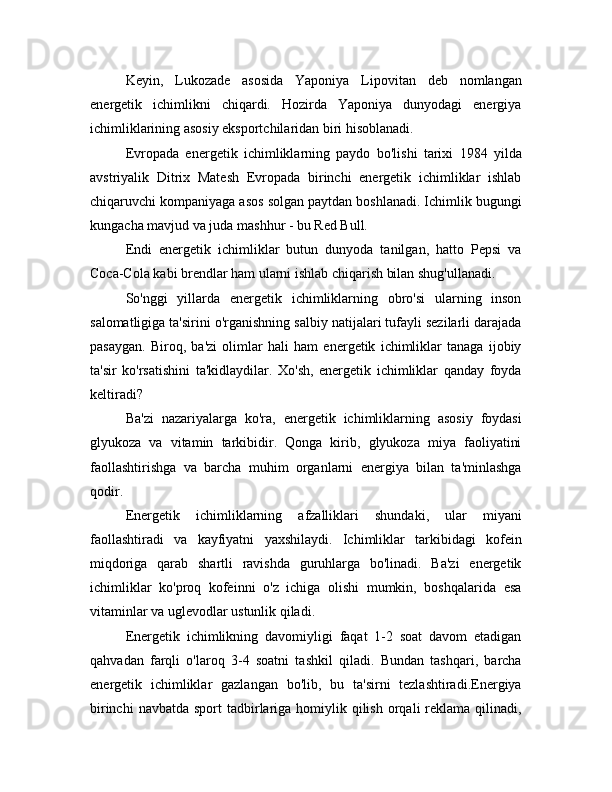 Keyin,   Lukozade   asosida   Yaponiya   Lipovitan   deb   nomlangan
energetik   ichimlikni   chiqardi.   Hozirda   Yaponiya   dunyodagi   energiya
ichimliklarining asosiy eksportchilaridan biri hisoblanadi.
Evropada   energetik   ichimliklarning   paydo   bo'lishi   tarixi   1984   yilda
avstriyalik   Ditrix   Matesh   Evropada   birinchi   energetik   ichimliklar   ishlab
chiqaruvchi kompaniyaga asos solgan paytdan boshlanadi. Ichimlik bugungi
kungacha mavjud va juda mashhur - bu Red Bull.
Endi   energetik   ichimliklar   butun   dunyoda   tanilgan,   hatto   Pepsi   va
Coca-Cola kabi brendlar ham ularni ishlab chiqarish bilan shug'ullanadi.
So'nggi   yillarda   energetik   ichimliklarning   obro'si   ularning   inson
salomatligiga ta'sirini o'rganishning salbiy natijalari tufayli sezilarli darajada
pasaygan.   Biroq,   ba'zi   olimlar   hali   ham   energetik   ichimliklar   tanaga   ijobiy
ta'sir   ko'rsatishini   ta'kidlaydilar.   Xo'sh,   energetik   ichimliklar   qanday   foyda
keltiradi?
Ba'zi   nazariyalarga   ko'ra,   energetik   ichimliklarning   asosiy   foydasi
glyukoza   va   vitamin   tarkibidir.   Qonga   kirib,   glyukoza   miya   faoliyatini
faollashtirishga   va   barcha   muhim   organlarni   energiya   bilan   ta'minlashga
qodir.
Energetik   ichimliklarning   afzalliklari   shundaki,   ular   miyani
faollashtiradi   va   kayfiyatni   yaxshilaydi.   Ichimliklar   tarkibidagi   kofein
miqdoriga   qarab   shartli   ravishda   guruhlarga   bo'linadi.   Ba'zi   energetik
ichimliklar   ko'proq   kofeinni   o'z   ichiga   olishi   mumkin,   boshqalarida   esa
vitaminlar va uglevodlar ustunlik qiladi.
Energetik   ichimlikning   davomiyligi   faqat   1-2   soat   davom   etadigan
qahvadan   farqli   o'laroq   3-4   soatni   tashkil   qiladi.   Bundan   tashqari,   barcha
energetik   ichimliklar   gazlangan   bo'lib,   bu   ta'sirni   tezlashtiradi.Energiya
birinchi   navbatda  sport  tadbirlariga  homiylik qilish  orqali  reklama qilinadi, 