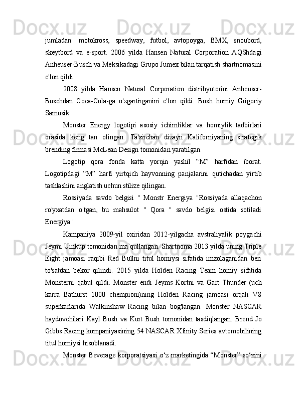 jumladan:   motokross,   speedway,   futbol,   avtopoyga,   BMX,   snoubord,
skeytbord   va   e-sport.   2006   yilda   Hansen   Natural   Corporation   AQShdagi
Anheuser-Busch va Meksikadagi Grupo Jumex bilan tarqatish shartnomasini
e'lon qildi.
2008   yilda   Hansen   Natural   Corporation   distribyutorini   Anheuser-
Buschdan   Coca-Cola-ga   o'zgartirganini   e'lon   qildi.   Bosh   homiy   Grigoriy
Samusik
Monster   Energy   logotipi   asosiy   ichimliklar   va   homiylik   tadbirlari
orasida   keng   tan   olingan.   Ta'sirchan   dizayn   Kaliforniyaning   strategik
brending firmasi McLean Design tomonidan yaratilgan.
Logotip   qora   fonda   katta   yorqin   yashil   “M”   harfidan   iborat.
Logotipdagi   “M”   harfi   yirtqich   hayvonning   panjalarini   qutichadan   yirtib
tashlashini anglatish uchun stilize qilingan.
Rossiyada   savdo   belgisi   "   Monstr   Energiya   "Rossiyada   allaqachon
ro'yxatdan   o'tgan,   bu   mahsulot   "   Qora   "   savdo   belgisi   ostida   sotiladi
Energiya ".
Kampaniya   2009-yil   oxiridan   2012-yilgacha   avstraliyalik   poygachi
Jeymi Uinkup tomonidan ma’qullangan. Shartnoma 2013 yilda uning Triple
Eight   jamoasi   raqibi   Red   Bullni   titul   homiysi   sifatida   imzolaganidan   beri
to'satdan   bekor   qilindi.   2015   yilda   Holden   Racing   Team   homiy   sifatida
Monsterni   qabul   qildi.   Monster   endi   Jeyms   Kortni   va   Gart   Thunder   (uch
karra   Bathurst   1000   chempioni)ning   Holden   Racing   jamoasi   orqali   V8
superkarlarida   Walkinshaw   Racing   bilan   bog'langan.   Monster   NASCAR
haydovchilari   Kayl   Bush   va   Kurt   Bush   tomonidan   tasdiqlangan.   Brend   Jo
Gibbs Racing kompaniyasining 54 NASCAR Xfinity Series avtomobilining
titul homiysi hisoblanadi.
Monster  Beverage  korporatsiyasi  o‘z marketingida “Monster” so‘zini 