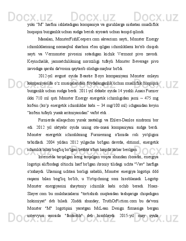 yoki  “M”  harfini  ishlatadigan kompaniya  va guruhlarga nisbatan  mualliflik
huquqini buzganlik uchun sudga berish siyosati uchun tanqid qilindi.
Masalan,   MonsterFishKeepers.com   akvarium   sayti,   Monster   Energy
ichimliklarining nomaqbul  sharhini  e'lon qilgan ichimliklarni  ko'rib chiqish
sayti   va   Vermonster   pivosini   sotadigan   kichik   Vermont   pivo   zavodi.
Keyinchalik,   jamoatchilikning   noroziligi   tufayli   Monster   Beverage   pivo
zavodiga qarshi da'vosini qaytarib olishga majbur bo'ldi.
2012-yil   avgust   oyida   Beastie   Boys   kompaniyani   Monster   onlayn
kampaniyasida o‘z musiqalaridan foydalanganlik uchun mualliflik huquqini
buzganlik uchun sudga berdi. 2011-yil dekabr oyida 14 yoshli Anais Furnier
ikki   710   ml   quti   Monster   Energy   energetik   ichimligidan   jami   ~   475   mg
kofein   (ko‘p   energetik   ichimliklar   kabi   ~   34   mg/100   ml)   ichganidan   keyin
“kofein tufayli yurak aritmiyasidan” vafot etdi. .
Furnierda   allaqachon   yurak   xastaligi   va   Ehlers-Danlos   sindromi   bor
edi.   2012   yil   oktyabr   oyida   uning   ota-onasi   kompaniyani   sudga   berdi.
Monster   energetik   ichimlikning   Furnierning   o'limida   roli   yo'qligini
ta'kidladi.   2004   yildan   2012   yilgacha   bo'lgan   davrda,   ehtimol,   energetik
ichimlik bilan bog'liq bo'lgan beshta o'lim haqida xabar berilgan.
Internetda tarqalgan keng tarqalgan voqea shundan iboratki, energiya
logotipi alifbodagi oltinchi harf bo'lgan ibroniy tilidagi uchta "Vav" harfiga
o'xshaydi.   Ularning   uchtasi   borligi   sababli,   Monster   energiya   logotipi   666
raqami   bilan   bog'liq   bo'lib,   u   Yirtqichning   soni   hisoblanadi.   Logotip
Monster   energiyasini   shaytoniy   ichimlik   kabi   ochib   beradi.   Hoax-
Slayer.com   bu   mulohazalarni   "tortishish   nuqtasidan   tashqariga   chiqadigan
hokimiyat"   deb   biladi.   Xuddi   shunday,   TruthOrFiction.com   bu   da'voni
Monster   "M"   logotipini   yaratgan   McLean   Design   firmasiga   bergan
intervyusi   asosida   "fantastik"   deb   hisoblaydi.   2015-yil   may   oyida 