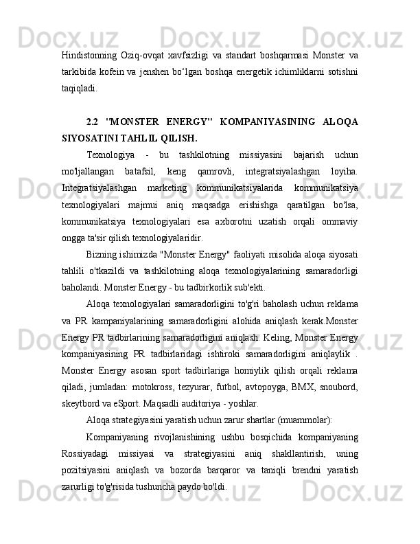 Hindistonning   Oziq-ovqat   xavfsizligi   va   standart   boshqarmasi   Monster   va
tarkibida  kofein  va  jenshen  bo‘lgan  boshqa  energetik  ichimliklarni   sotishni
taqiqladi.
2.2   "MONSTER   ENERGY"   KOMPANIYASINING   ALOQA
SIYOSATINI TAHLIL QILISH.
Texnologiya   -   bu   tashkilotning   missiyasini   bajarish   uchun
mo'ljallangan   batafsil,   keng   qamrovli,   integratsiyalashgan   loyiha.
Integratsiyalashgan   marketing   kommunikatsiyalarida   kommunikatsiya
texnologiyalari   majmui   aniq   maqsadga   erishishga   qaratilgan   bo'lsa,
kommunikatsiya   texnologiyalari   esa   axborotni   uzatish   orqali   ommaviy
ongga ta'sir qilish texnologiyalaridir.
Bizning ishimizda "Monster Energy" faoliyati misolida aloqa siyosati
tahlili   o'tkazildi   va   tashkilotning   aloqa   texnologiyalarining   samaradorligi
baholandi. Monster Energy - bu tadbirkorlik sub'ekti.
Aloqa texnologiyalari  samaradorligini  to'g'ri baholash  uchun reklama
va   PR   kampaniyalarining   samaradorligini   alohida   aniqlash   kerak.Monster
Energy PR tadbirlarining samaradorligini aniqlash. Keling, Monster Energy
kompaniyasining   PR   tadbirlaridagi   ishtiroki   samaradorligini   aniqlaylik   .
Monster   Energy   asosan   sport   tadbirlariga   homiylik   qilish   orqali   reklama
qiladi,   jumladan:   motokross,   tezyurar,   futbol,   avtopoyga,   BMX,   snoubord,
skeytbord va eSport. Maqsadli auditoriya - yoshlar.
Aloqa strategiyasini yaratish uchun zarur shartlar (muammolar):
Kompaniyaning   rivojlanishining   ushbu   bosqichida   kompaniyaning
Rossiyadagi   missiyasi   va   strategiyasini   aniq   shakllantirish,   uning
pozitsiyasini   aniqlash   va   bozorda   barqaror   va   taniqli   brendni   yaratish
zarurligi to'g'risida tushuncha paydo bo'ldi. 