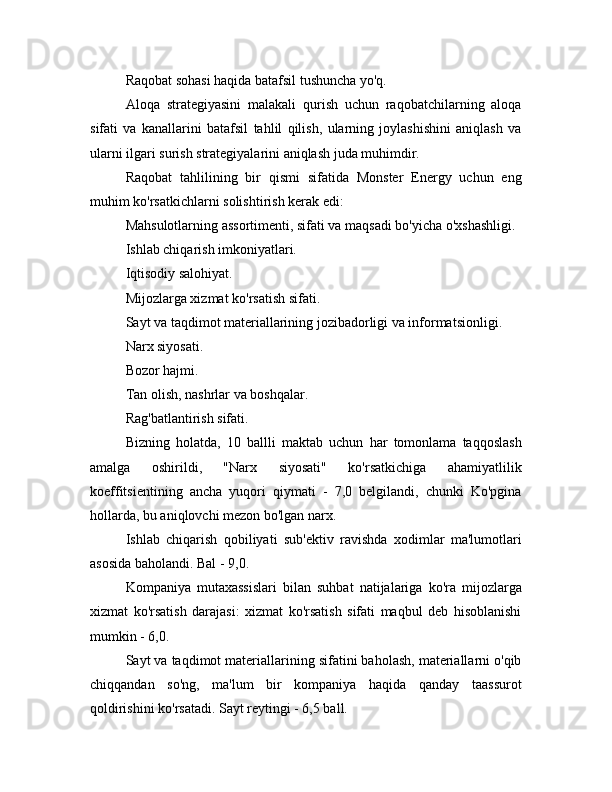 Raqobat sohasi haqida batafsil tushuncha yo'q.
Aloqa   strategiyasini   malakali   qurish   uchun   raqobatchilarning   aloqa
sifati   va   kanallarini   batafsil   tahlil   qilish,   ularning   joylashishini   aniqlash   va
ularni ilgari surish strategiyalarini aniqlash juda muhimdir.
Raqobat   tahlilining   bir   qismi   sifatida   Monster   Energy   uchun   eng
muhim ko'rsatkichlarni solishtirish kerak edi:
Mahsulotlarning assortimenti, sifati va maqsadi bo'yicha o'xshashligi.
Ishlab chiqarish imkoniyatlari.
Iqtisodiy salohiyat.
Mijozlarga xizmat ko'rsatish sifati.
Sayt va taqdimot materiallarining jozibadorligi va informatsionligi.
Narx siyosati.
Bozor hajmi.
Tan olish, nashrlar va boshqalar.
Rag'batlantirish sifati.
Bizning   holatda,   10   ballli   maktab   uchun   har   tomonlama   taqqoslash
amalga   oshirildi,   "Narx   siyosati"   ko'rsatkichiga   ahamiyatlilik
koeffitsientining   ancha   yuqori   qiymati   -   7,0   belgilandi,   chunki   Ko'pgina
hollarda, bu aniqlovchi mezon bo'lgan narx.
Ishlab   chiqarish   qobiliyati   sub'ektiv   ravishda   xodimlar   ma'lumotlari
asosida baholandi. Bal - 9,0.
Kompaniya   mutaxassislari   bilan   suhbat   natijalariga   ko'ra   mijozlarga
xizmat   ko'rsatish   darajasi:   xizmat   ko'rsatish   sifati   maqbul   deb   hisoblanishi
mumkin - 6,0.
Sayt va taqdimot materiallarining sifatini baholash, materiallarni o'qib
chiqqandan   so'ng,   ma'lum   bir   kompaniya   haqida   qanday   taassurot
qoldirishini ko'rsatadi. Sayt reytingi - 6,5 ball. 