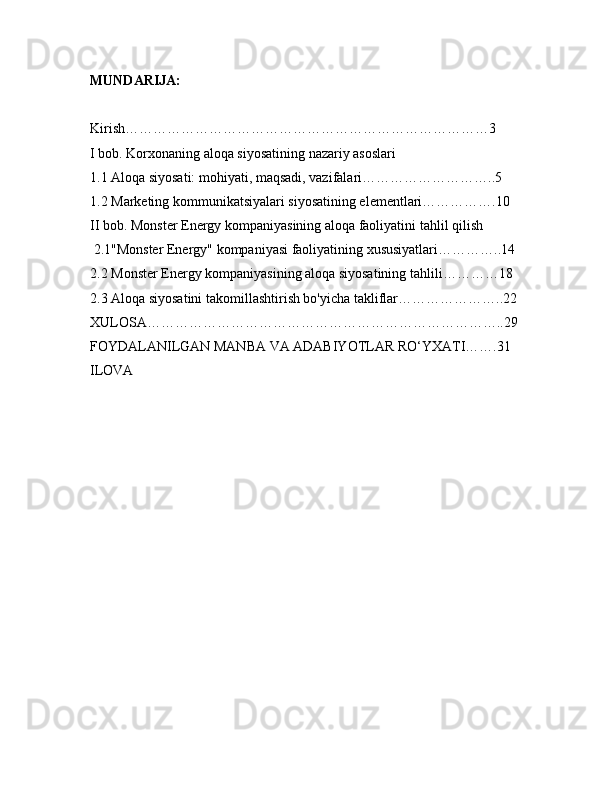 MUNDARIJA:
Kirish……………………………………………………………………3
I bob. Korxonaning aloqa siyosatining nazariy asoslari
1.1 Aloqa siyosati: mohiyati, maqsadi, vazifalari………………………..5
1.2 Marketing kommunikatsiyalari siyosatining elementlari…………….10
II bob. Monster Energy kompaniyasining aloqa faoliyatini tahlil qilish
 2.1"Monster Energy" kompaniyasi faoliyatining xususiyatlari…………..14
2.2 Monster Energy kompaniyasining aloqa siyosatining tahlili…………18
2.3 Aloqa siyosatini takomillashtirish bo'yicha takliflar…………………..22
XULOSA…………………………………………………………………..29
FOYDALANILGAN MANBA VA ADABIYOTLAR RO‘YXATI…….31
ILOVA 