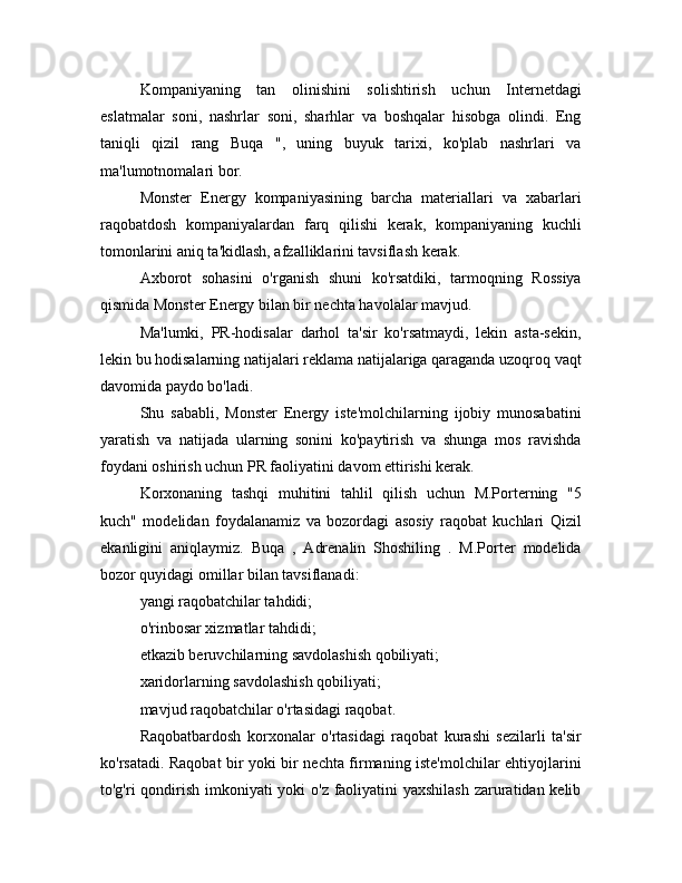 Kompaniyaning   tan   olinishini   solishtirish   uchun   Internetdagi
eslatmalar   soni,   nashrlar   soni,   sharhlar   va   boshqalar   hisobga   olindi.   Eng
taniqli   qizil   rang   Buqa   ",   uning   buyuk   tarixi,   ko'plab   nashrlari   va
ma'lumotnomalari bor.
Monster   Energy   kompaniyasining   barcha   materiallari   va   xabarlari
raqobatdosh   kompaniyalardan   farq   qilishi   kerak,   kompaniyaning   kuchli
tomonlarini aniq ta'kidlash, afzalliklarini tavsiflash kerak.
Axborot   sohasini   o'rganish   shuni   ko'rsatdiki,   tarmoqning   Rossiya
qismida Monster Energy bilan bir nechta havolalar mavjud.
Ma'lumki,   PR-hodisalar   darhol   ta'sir   ko'rsatmaydi,   lekin   asta-sekin,
lekin bu hodisalarning natijalari reklama natijalariga qaraganda uzoqroq vaqt
davomida paydo bo'ladi.
Shu   sababli,   Monster   Energy   iste'molchilarning   ijobiy   munosabatini
yaratish   va   natijada   ularning   sonini   ko'paytirish   va   shunga   mos   ravishda
foydani oshirish uchun PR faoliyatini davom ettirishi kerak.
Korxonaning   tashqi   muhitini   tahlil   qilish   uchun   M.Porterning   "5
kuch"   modelidan   foydalanamiz   va   bozordagi   asosiy   raqobat   kuchlari   Qizil
ekanligini   aniqlaymiz.   Buqa   ,   Adrenalin   Shoshiling   .   M.Porter   modelida
bozor quyidagi omillar bilan tavsiflanadi:
yangi raqobatchilar tahdidi;
o'rinbosar xizmatlar tahdidi;
etkazib beruvchilarning savdolashish qobiliyati;
xaridorlarning savdolashish qobiliyati;
mavjud raqobatchilar o'rtasidagi raqobat.
Raqobatbardosh   korxonalar   o'rtasidagi   raqobat   kurashi   sezilarli   ta'sir
ko'rsatadi. Raqobat bir yoki bir nechta firmaning iste'molchilar ehtiyojlarini
to'g'ri qondirish imkoniyati  yoki  o'z faoliyatini  yaxshilash  zaruratidan kelib 