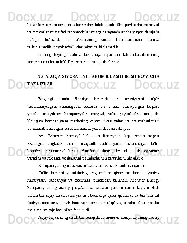 bozordagi o'rnini aniq shakllantirishni talab qiladi. Shu paytgacha mahsulot
va xizmatlarimiz sifati raqobatchilarimizga qaraganda ancha yuqori darajada
bo‘lgan   bo‘lsa-da,   biz   o‘zimizning   kuchli   tomonlarimizni   alohida
ta’kidlamadik, noyob afzalliklarimizni ta’kidlamadik.
Ishning   keyingi   bobida   biz   aloqa   siyosatini   takomillashtirishning
samarali usullarini taklif qilishni maqsad qilib olamiz.
2.3 ALOQA SIYOSATINI TAKOMILLASHTIRISH BO'YICHA
TAKLIFLAR.
Bugungi   kunda   Rossiya   bozorida   o'z   missiyasini   to'g'ri
tushunmaydigan,   shuningdek,   bozorda   o'z   o'rnini   bilmaydigan   ko'plab
yaxshi   ishlaydigan   kompaniyalar   mavjud,   ya'ni.   joylashishni   aniqlash.
Ko'pgina   kompaniyalar   marketing   kommunikatsiyalari   va   o'z   mahsulotlari
va xizmatlarini ilgari surishda tizimli yondashuvsiz ishlaydi.
Biz   "Monster   Energy"   hali   ham   Rossiyada   faqat   savdo   belgisi
ekanligini   angladik,   ammo   maqsadli   auditoriyamiz   ishonadigan   to'liq
brendni   "qurishimiz"   kerak.   Bundan   tashqari,   biz   aloqa   strategiyasini
yaratish va reklama vositalarini tizimlashtirish zarurligini his qildik.
Kompaniyaning missiyasini tushunish va shakllantirish qarori:
To'liq   brendni   yaratishning   eng   muhim   qismi   bu   kompaniyaning
missiyasini   rahbariyat   va   xodimlar   tomonidan   bilishdir.   Monster   Energy
kompaniyasining   asosiy   g'oyalari   va   ustuvor   yo'nalishlarini   taqdim   etish
uchun biz aqliy hujum sessiyasini o'tkazishga qaror qildik, unda biz turli xil
faoliyat   sohalaridan   turli   kasb   vakillarini   taklif   qildik,  barcha   ishtirokchilar
malakasi va tajribasi bilan farq qildi.
Aqliy hujumning dastlabki bosqichida menejer kompaniyaning asosiy 