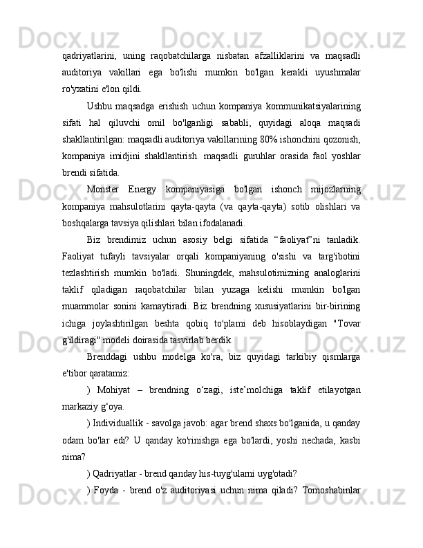 qadriyatlarini,   uning   raqobatchilarga   nisbatan   afzalliklarini   va   maqsadli
auditoriya   vakillari   ega   bo'lishi   mumkin   bo'lgan   kerakli   uyushmalar
ro'yxatini e'lon qildi.
Ushbu   maqsadga   erishish   uchun   kompaniya   kommunikatsiyalarining
sifati   hal   qiluvchi   omil   bo'lganligi   sababli,   quyidagi   aloqa   maqsadi
shakllantirilgan: maqsadli auditoriya vakillarining 80% ishonchini qozonish,
kompaniya   imidjini   shakllantirish.   maqsadli   guruhlar   orasida   faol   yoshlar
brendi sifatida.
Monster   Energy   kompaniyasiga   bo'lgan   ishonch   mijozlarning
kompaniya   mahsulotlarini   qayta-qayta   (va   qayta-qayta)   sotib   olishlari   va
boshqalarga tavsiya qilishlari bilan ifodalanadi.
Biz   brendimiz   uchun   asosiy   belgi   sifatida   “faoliyat”ni   tanladik.
Faoliyat   tufayli   tavsiyalar   orqali   kompaniyaning   o'sishi   va   targ'ibotini
tezlashtirish   mumkin   bo'ladi.   Shuningdek,   mahsulotimizning   analoglarini
taklif   qiladigan   raqobatchilar   bilan   yuzaga   kelishi   mumkin   bo'lgan
muammolar   sonini   kamaytiradi.   Biz   brendning   xususiyatlarini   bir-birining
ichiga   joylashtirilgan   beshta   qobiq   to'plami   deb   hisoblaydigan   "Tovar
g'ildiragi" modeli doirasida tasvirlab berdik.
Brenddagi   ushbu   modelga   ko'ra,   biz   quyidagi   tarkibiy   qismlarga
e'tibor qaratamiz:
)   Mohiyat   –   brendning   o‘zagi,   iste’molchiga   taklif   etilayotgan
markaziy g‘oya.
) Individuallik - savolga javob: agar brend shaxs bo'lganida, u qanday
odam   bo'lar   edi?   U   qanday   ko'rinishga   ega   bo'lardi,   yoshi   nechada,   kasbi
nima?
) Qadriyatlar - brend qanday his-tuyg'ularni uyg'otadi?
)   Foyda   -   brend   o'z   auditoriyasi   uchun   nima   qiladi?   Tomoshabinlar 