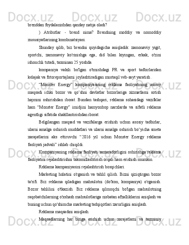 brenddan foydalanishdan qanday natija oladi?
)   Atributlar   -   brend   nima?   Brendning   moddiy   va   nomoddiy
xususiyatlarining kombinatsiyasi.
Shunday   qilib,   biz   brendni   quyidagicha   aniqladik:   zamonaviy   yigit,
sportchi,   zamonaviy   ko'rinishga   ega,   did   bilan   kiyingan,   erkak,   o'zini
ishonchli tutadi, taxminan 25 yoshda.
kompaniya   vakili   bo'lgan   o'tmishdagi   PR   va   sport   tadbirlaridan
kelajak va fotoreportajlarni joylashtiradigan mustaqil veb-sayt yaratish .
“Monster   Energy”   kompaniyasining   reklama   faoliyatining   asosiy
maqsadi   ichki   bozor   va   qo‘shni   davlatlar   bozorlariga   xizmatlarni   sotish
hajmini   oshirishdan   iborat.   Bundan   tashqari,   reklama   sohasidagi   vazifalar
ham   “Monster   Energy”   imidjini   hamyonbop   narxlarda   va   sifatli   reklama
agentligi sifatida shakllantirishdan iborat.
Belgilangan   maqsad   va   vazifalarga   erishish   uchun   asosiy   tadbirlar,
ularni amalga oshirish muddatlari va ularni amalga oshirish bo‘yicha smeta
xarajatlarini   aks   ettiruvchi   “2016   yil   uchun   Monster   Energy   reklama
faoliyati jadvali” ishlab chiqildi.
Kompaniyaning reklama faoliyati  samaradorligini  oshirishga reklama
faoliyatini rejalashtirishni takomillashtirish orqali ham erishish mumkin.
Reklama kampaniyasini rejalashtirish bosqichlari.
Marketing   holatini   o'rganish   va   tahlil   qilish.   Bizni   qiziqtirgan   bozor
ta'rifi.   Biz   reklama   qiladigan   mahsulotni   (do'kon,   kompaniya)   o'rganish.
Bozor   tahlilini   o'tkazish.   Biz   reklama   qilmoqchi   bo'lgan   mahsulotning
raqobatchilarning o'xshash mahsulotlariga nisbatan afzalliklarini aniqlash va
buning uchun qo'shimcha marketing tadqiqotlari zarurligini aniqlash.
Reklama maqsadini aniqlash.
Maqsadlarning   har   biriga   erishish   uchun   xarajatlarni   va   taxminiy 