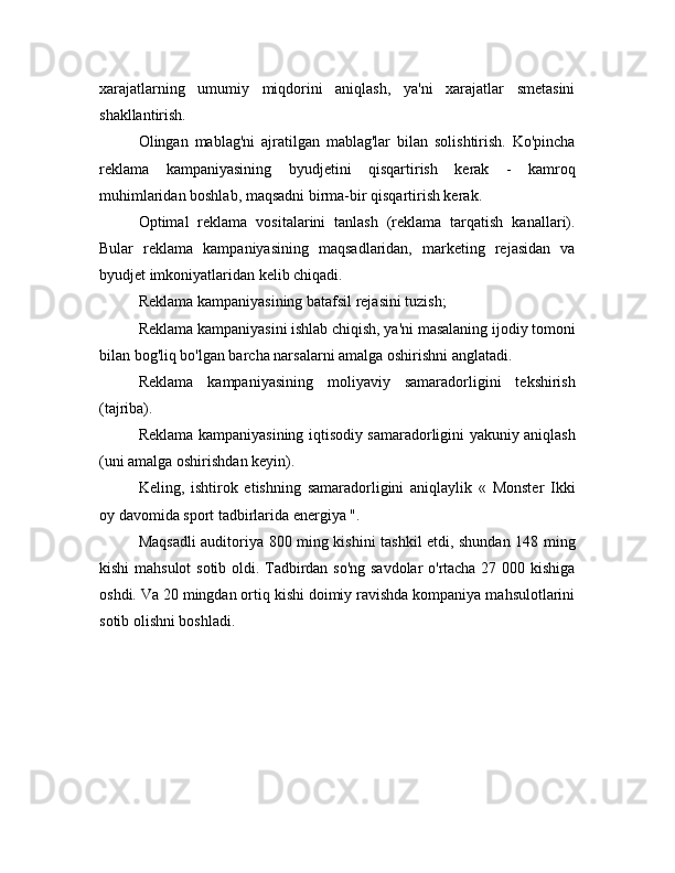 xarajatlarning   umumiy   miqdorini   aniqlash,   ya'ni   xarajatlar   smetasini
shakllantirish.
Olingan   mablag'ni   ajratilgan   mablag'lar   bilan   solishtirish.   Ko'pincha
reklama   kampaniyasining   byudjetini   qisqartirish   kerak   -   kamroq
muhimlaridan boshlab, maqsadni birma-bir qisqartirish kerak.
Optimal   reklama   vositalarini   tanlash   (reklama   tarqatish   kanallari).
Bular   reklama   kampaniyasining   maqsadlaridan,   marketing   rejasidan   va
byudjet imkoniyatlaridan kelib chiqadi.
Reklama kampaniyasining batafsil rejasini tuzish;
Reklama kampaniyasini ishlab chiqish, ya'ni masalaning ijodiy tomoni
bilan bog'liq bo'lgan barcha narsalarni amalga oshirishni anglatadi.
Reklama   kampaniyasining   moliyaviy   samaradorligini   tekshirish
(tajriba).
Reklama kampaniyasining iqtisodiy samaradorligini yakuniy aniqlash
(uni amalga oshirishdan keyin).
Keling,   ishtirok   etishning   samaradorligini   aniqlaylik   «   Monster   Ikki
oy davomida sport tadbirlarida energiya ".
Maqsadli auditoriya 800 ming kishini tashkil etdi, shundan 148 ming
kishi mahsulot sotib oldi. Tadbirdan so'ng savdolar o'rtacha 27 000 kishiga
oshdi. Va 20 mingdan ortiq kishi doimiy ravishda kompaniya mahsulotlarini
sotib olishni boshladi. 