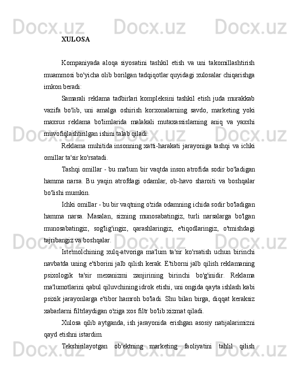 XULOSA
Kompaniyada   aloqa   siyosatini   tashkil   etish   va   uni   takomillashtirish
muammosi bo'yicha olib borilgan tadqiqotlar quyidagi xulosalar chiqarishga
imkon beradi:
Samarali   reklama   tadbirlari   kompleksini   tashkil   etish   juda   murakkab
vazifa   bo'lib,   uni   amalga   oshirish   korxonalarning   savdo,   marketing   yoki
maxsus   reklama   bo'limlarida   malakali   mutaxassislarning   aniq   va   yaxshi
muvofiqlashtirilgan ishini talab qiladi.
Reklama muhitida insonning xatti-harakati  jarayoniga tashqi va ichki
omillar ta'sir ko'rsatadi.
Tashqi omillar - bu ma'lum bir vaqtda inson atrofida sodir bo'ladigan
hamma   narsa.   Bu   yaqin   atrofdagi   odamlar,   ob-havo   sharoiti   va   boshqalar
bo'lishi mumkin.
Ichki omillar - bu bir vaqtning o'zida odamning ichida sodir bo'ladigan
hamma   narsa.   Masalan,   sizning   munosabatingiz,   turli   narsalarga   bo'lgan
munosabatingiz,   sog'lig'ingiz,   qarashlaringiz,   e'tiqodlaringiz,   o'tmishdagi
tajribangiz va boshqalar.
Iste'molchining   xulq-atvoriga   ma'lum   ta'sir   ko'rsatish   uchun   birinchi
navbatda uning e'tiborini jalb qilish kerak. E'tiborni jalb qilish reklamaning
psixologik   ta'sir   mexanizmi   zanjirining   birinchi   bo'g'inidir.   Reklama
ma'lumotlarini qabul qiluvchining idrok etishi, uni ongida qayta ishlash kabi
psixik  jarayonlarga  e'tibor   hamroh  bo'ladi.   Shu  bilan  birga,  diqqat  keraksiz
xabarlarni filtrlaydigan o'ziga xos filtr bo'lib xizmat qiladi.
Xulosa   qilib   aytganda,   ish   jarayonida   erishgan   asosiy   natijalarimizni
qayd etishni istardim.
Tekshirilayotgan   ob'ektning   marketing   faoliyatini   tahlil   qilish 