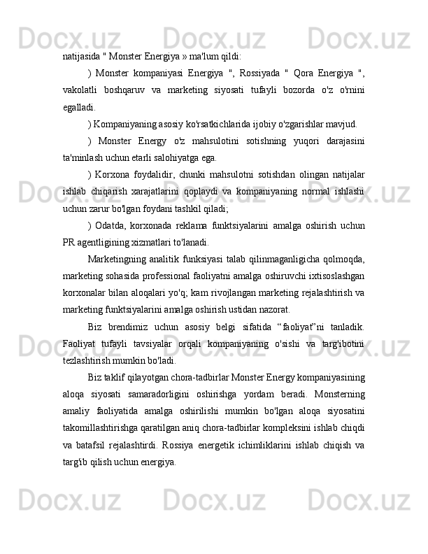 natijasida " Monster Energiya » ma'lum qildi:
)   Monster   kompaniyasi   Energiya   ",   Rossiyada   "   Qora   Energiya   ",
vakolatli   boshqaruv   va   marketing   siyosati   tufayli   bozorda   o'z   o'rnini
egalladi.
) Kompaniyaning asosiy ko'rsatkichlarida ijobiy o'zgarishlar mavjud.
)   Monster   Energy   o'z   mahsulotini   sotishning   yuqori   darajasini
ta'minlash uchun etarli salohiyatga ega.
)   Korxona   foydalidir,   chunki   mahsulotni   sotishdan   olingan   natijalar
ishlab   chiqarish   xarajatlarini   qoplaydi   va   kompaniyaning   normal   ishlashi
uchun zarur bo'lgan foydani tashkil qiladi;
)   Odatda,   korxonada   reklama   funktsiyalarini   amalga   oshirish   uchun
PR agentligining xizmatlari to'lanadi.
Marketingning   analitik   funksiyasi   talab   qilinmaganligicha   qolmoqda,
marketing sohasida professional faoliyatni amalga oshiruvchi ixtisoslashgan
korxonalar bilan aloqalari yo'q; kam rivojlangan marketing rejalashtirish va
marketing funktsiyalarini amalga oshirish ustidan nazorat.
Biz   brendimiz   uchun   asosiy   belgi   sifatida   “faoliyat”ni   tanladik.
Faoliyat   tufayli   tavsiyalar   orqali   kompaniyaning   o'sishi   va   targ'ibotini
tezlashtirish mumkin bo'ladi.
Biz taklif qilayotgan chora-tadbirlar Monster Energy kompaniyasining
aloqa   siyosati   samaradorligini   oshirishga   yordam   beradi.   Monsterning
amaliy   faoliyatida   amalga   oshirilishi   mumkin   bo'lgan   aloqa   siyosatini
takomillashtirishga qaratilgan aniq chora-tadbirlar kompleksini ishlab chiqdi
va   batafsil   rejalashtirdi.   Rossiya   energetik   ichimliklarini   ishlab   chiqish   va
targ'ib qilish uchun energiya. 