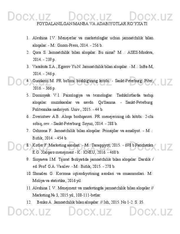 FOYDALANILGAN MANBA VA ADABIYOTLAR RO‘YXATI
1. Aleshina   I.V.   Menejerlar   va   marketologlar   uchun   jamoatchilik   bilan
aloqalar. - M.: Gnom-Press, 2014. - 256 b.
2. Qora   S.   Jamoatchilik   bilan   aloqalar.   Bu   nima?   M   .:   ASES-Moskva,
2014. - 239 p.
3. Varakuta S.A., Egorov Yu.N. Jamoatchilik bilan aloqalar. - M .: Infra-M,
2014. - 246 p.
4. Gundarin   M.   PR   bo'limi   boshlig'ining   kitobi.   -   Sankt-Peterburg:   Piter,
2016. - 366 p.
5. Dominyak   V.I.   Psixologiya   va   texnologlar.   Tashkilotlarda   tashqi
aloqalar:   muzokaralar   va   savdo.   Qo'llanma.   -   Sankt-Peterburg:
Politexnika nashriyoti. Univ., 2015. - 44 b.
6. Zverintsev   A.B.   Aloqa   boshqaruvi.   PR   menejerining   ish   kitobi:   2-chi
sobiq, rev. - Sankt-Peterburg: Soyuz, 2014. - 288 b.
7. Oshxona   F.   Jamoatchilik   bilan   aloqalar.   Prinsiplar   va   amaliyot.   -   M   .:
Birlik, 2014. - 454 b.
8. Kotler F. Marketing asoslari. - M.: Taraqqiyot, 2015. - 698 b.Panchenko
E.G. Xalqaro menejment - K.: KNEU, 2016. - 468 b.
9. Sinyaeva   I.M.   Tijorat   faoliyatida   jamoatchilik   bilan   aloqalar:   Darslik   /
ed.  Prof. G.A. Vasilev. - M.: Birlik, 2015. - 278 b.
10. Shmalen   G.   Korxona   iqtisodiyotining   asoslari   va   muammolari.   M.:
Moliya va statistika, 2016 yil.
11. Aleshina I. V. Menejment va marketingda jamoatchilik bilan aloqalar //
Marketing № 3, 2015 yil, 108-111-betlar.
12. Benko A. Jamoatchilik bilan aloqalar. // Ish, 2015.  No 1-2. S. 35. 