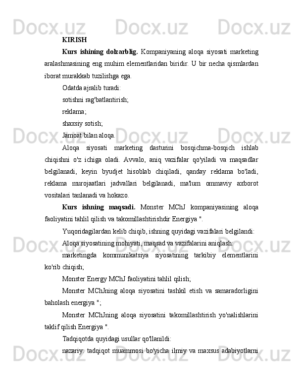 KIRISH
Kurs   ishining   dolzarblig.   Kompaniyaning   aloqa   siyosati   marketing
aralashmasining eng muhim elementlaridan biridir. U bir  necha qismlardan
iborat murakkab tuzilishga ega.
Odatda ajralib turadi:
sotishni rag'batlantirish;
reklama;
shaxsiy sotish;
Jamoat bilan aloqa.
Aloqa   siyosati   marketing   dasturini   bosqichma-bosqich   ishlab
chiqishni   o'z   ichiga   oladi.   Avvalo,   aniq   vazifalar   qo'yiladi   va   maqsadlar
belgilanadi,   keyin   byudjet   hisoblab   chiqiladi,   qanday   reklama   bo'ladi,
reklama   murojaatlari   jadvallari   belgilanadi,   ma'lum   ommaviy   axborot
vositalari tanlanadi va hokazo.
Kurs   ishning   maqsadi.   Monster   MChJ   kompaniyasining   aloqa
faoliyatini tahlil qilish va takomillashtirishdir Energiya ".
Yuqoridagilardan kelib chiqib, ishning quyidagi vazifalari belgilandi:
Aloqa siyosatining mohiyati, maqsad va vazifalarini aniqlash:
marketingda   kommunikatsiya   siyosatining   tarkibiy   elementlarini
ko'rib chiqish;
Monster Energy MChJ faoliyatini tahlil qilish;
Monster   MChJning   aloqa   siyosatini   tashkil   etish   va   samaradorligini
baholash energiya ";
Monster   MChJning   aloqa   siyosatini   takomillashtirish   yo'nalishlarini
taklif qilish Energiya ".
Tadqiqotda quyidagi usullar qo'llanildi:
nazariy:   tadqiqot   muammosi   bo'yicha   ilmiy   va   maxsus   adabiyotlarni 