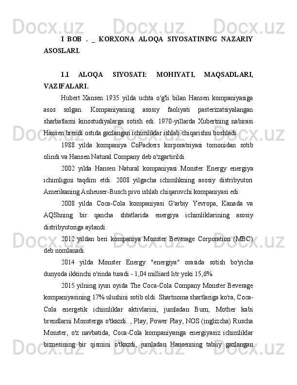 I   BOB   .   _   KORXONA   ALOQA   SIYOSATINING   NAZARIY
ASOSLARI.
1.1  ALOQA   SIYOSATI:   MOHIYATI,   MAQSADLARI,
VAZIFALARI.
Hubert   Xansen   1935   yilda   uchta   o'g'li   bilan   Hansen   kompaniyasiga
asos   solgan.   Kompaniyaning   asosiy   faoliyati   pasterizatsiyalangan
sharbatlarni   kinostudiyalarga   sotish   edi.   1970-yillarda   Xubertning   nabirasi
Hansen brendi ostida gazlangan ichimliklar ishlab chiqarishni boshladi. 
1988   yilda   kompaniya   CoPackers   korporatsiyasi   tomonidan   sotib
olindi va Hansen Natural Company deb o'zgartirildi.
2002   yilda   Hansen   Natural   kompaniyasi   Monster   Energy   energiya
ichimligini   taqdim   etdi.   2008   yilgacha   ichimlikning   asosiy   distribyutori
Amerikaning Anheuser-Busch pivo ishlab chiqaruvchi kompaniyasi edi.
2008   yilda   Coca-Cola   kompaniyasi   G'arbiy   Yevropa,   Kanada   va
AQShning   bir   qancha   shtatlarida   energiya   ichimliklarining   asosiy
distribyutoriga aylandi.
2012   yildan   beri   kompaniya   Monster   Beverage   Corporation   (MBC)
deb nomlanadi.
2014   yilda   Monster   Energy   "energiya"   orasida   sotish   bo'yicha
dunyoda ikkinchi o'rinda turadi - 1,04 milliard litr yoki 15,6%.
2015 yilning iyun oyida The Coca-Cola Company Monster Beverage
kompaniyasining 17% ulushini sotib oldi. Shartnoma shartlariga ko'ra, Coca-
Cola   energetik   ichimliklar   aktivlarini,   jumladan   Burn,   Mother   kabi
brendlarni Monsterga o'tkazdi. , Play, Power Play, NOS (inglizcha) Ruscha
Monster,   o'z   navbatida,   Coca-Cola   kompaniyasiga   energiyasiz   ichimliklar
biznesining   bir   qismini   o'tkazdi,   jumladan   Hansenning   tabiiy   gazlangan 