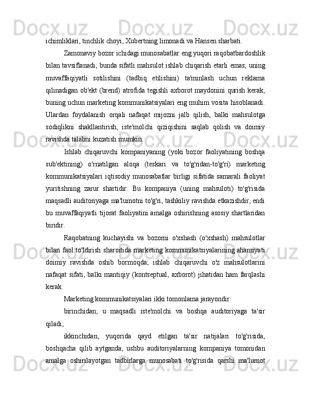 ichimliklari, tinchlik choyi, Xubertning limonadi va Hansen sharbati.
Zamonaviy bozor ichidagi munosabatlar eng yuqori raqobatbardoshlik
bilan tavsiflanadi, bunda sifatli mahsulot ishlab chiqarish etarli emas; uning
muvaffaqiyatli   sotilishini   (tadbiq   etilishini)   ta'minlash   uchun   reklama
qilinadigan ob'ekt (brend) atrofida tegishli axborot maydonini qurish kerak,
buning uchun marketing kommunikatsiyalari eng muhim vosita hisoblanadi.
Ulardan   foydalanish   orqali   nafaqat   mijozni   jalb   qilish,   balki   mahsulotga
sodiqlikni   shakllantirish,   iste'molchi   qiziqishini   saqlab   qolish   va   doimiy
ravishda talabni kuzatish mumkin.
Ishlab   chiqaruvchi   kompaniyaning   (yoki   bozor   faoliyatining   boshqa
sub'ektining)   o'rnatilgan   aloqa   (teskari   va   to'g'ridan-to'g'ri)   marketing
kommunikatsiyalari  iqtisodiy  munosabatlar   birligi   sifatida samarali  faoliyat
yuritishning   zarur   shartidir.   Bu   kompaniya   (uning   mahsuloti)   to'g'risida
maqsadli auditoriyaga ma'lumotni to'g'ri, tashkiliy ravishda etkazishdir, endi
bu muvaffaqiyatli  tijorat  faoliyatini amalga oshirishning asosiy shartlaridan
biridir.
Raqobatning   kuchayishi   va   bozorni   o'xshash   (o'xshash)   mahsulotlar
bilan faol  to'ldirish sharoitida marketing kommunikatsiyalarining ahamiyati
doimiy   ravishda   oshib   bormoqda;   ishlab   chiqaruvchi   o'z   mahsulotlarini
nafaqat  sifati, balki  mantiqiy (kontseptual,  axborot)  jihatidan ham  farqlashi
kerak.
Marketing kommunikatsiyalari ikki tomonlama jarayondir:
birinchidan,   u   maqsadli   iste'molchi   va   boshqa   auditoriyaga   ta'sir
qiladi;
ikkinchidan,   yuqorida   qayd   etilgan   ta'sir   natijalari   to'g'risida,
boshqacha   qilib   aytganda,   ushbu   auditoriyalarning   kompaniya   tomonidan
amalga   oshirilayotgan   tadbirlarga   munosabati   to'g'risida   qarshi   ma'lumot 