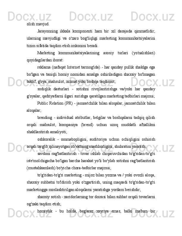 olish mavjud.
Jarayonning   ikkala   komponenti   ham   bir   xil   darajada   qimmatlidir;
ularning   mavjudligi   va   o'zaro   bog'liqligi   marketing   kommunikatsiyalarini
tizim sifatida taqdim etish imkonini beradi.
Marketing   kommunikatsiyalarining   asosiy   turlari   (yo'nalishlari)
quyidagilardan iborat:
reklama (nafaqat Internet tarmog'ida) - har qanday pullik shaklga ega
bo'lgan   va   taniqli   homiy   nomidan   amalga   oshiriladigan   shaxsiy   bo'lmagan
taklif, g'oya, mahsulot, xizmat yoki boshqa taqdimot;
sodiqlik   dasturlari   -   sotishni   rivojlantirishga   va/yoki   har   qanday
g'oyalar, qadriyatlarni ilgari surishga qaratilgan marketing tadbirlari majmui;
Public Relation (PR) - jamoatchilik bilan aloqalar, jamoatchilik bilan
aloqalar; 
brending   -   individual   atributlar,   belgilar   va   boshqalarni   tadqiq   qilish
orqali   mahsulot,   kompaniya   (brend)   uchun   uzoq   muddatli   afzallikni
shakllantirish amaliyoti;
oshkoralik   -   ommabopligini,   auditoriya   uchun   ochiqligini   oshirish
orqali targ'ib qilinayotgan ob'ektning mashhurligini, shuhratini yaratish;
savdoni rag'batlantirish - tovar ishlab chiqaruvchidan to'g'ridan-to'g'ri
iste'molchigacha bo'lgan barcha harakat yo'li bo'ylab sotishni rag'batlantirish
(mustahkamlash) bo'yicha chora-tadbirlar majmui;
to'g'ridan-to'g'ri marketing - mijoz bilan yozma va / yoki ovozli aloqa,
shaxsiy   suhbatni   to'ldirish   yoki   o'zgartirish,   uning   maqsadi   to'g'ridan-to'g'ri
marketingga moslashtirilgan aloqalarni yaratishga yordam berishdir;
shaxsiy sotish - xaridorlarning tor doirasi bilan suhbat orqali tovarlarni
og'zaki taqdim etish;
homiylik   -   bu   holda,   beg'araz   xayriya   emas,   balki   ma'lum   bir 