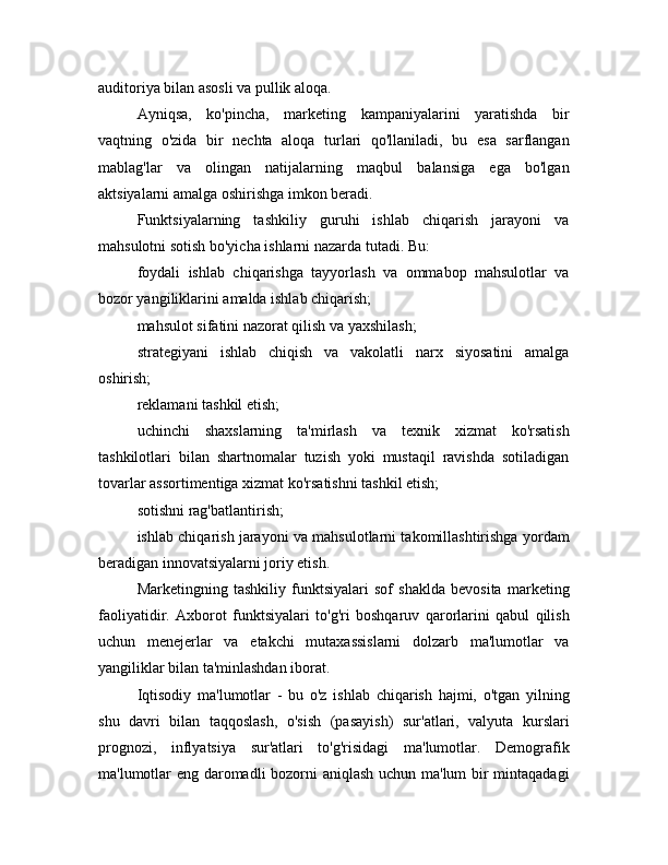 auditoriya bilan asosli va pullik aloqa. 
Ayniqsa,   ko'pincha,   marketing   kampaniyalarini   yaratishda   bir
vaqtning   o'zida   bir   nechta   aloqa   turlari   qo'llaniladi,   bu   esa   sarflangan
mablag'lar   va   olingan   natijalarning   maqbul   balansiga   ega   bo'lgan
aktsiyalarni amalga oshirishga imkon beradi.
Funktsiyalarning   tashkiliy   guruhi   ishlab   chiqarish   jarayoni   va
mahsulotni sotish bo'yicha ishlarni nazarda tutadi. Bu:
foydali   ishlab   chiqarishga   tayyorlash   va   ommabop   mahsulotlar   va
bozor yangiliklarini amalda ishlab chiqarish;
mahsulot sifatini nazorat qilish va yaxshilash;
strategiyani   ishlab   chiqish   va   vakolatli   narx   siyosatini   amalga
oshirish;
reklamani tashkil etish;
uchinchi   shaxslarning   ta'mirlash   va   texnik   xizmat   ko'rsatish
tashkilotlari   bilan   shartnomalar   tuzish   yoki   mustaqil   ravishda   sotiladigan
tovarlar assortimentiga xizmat ko'rsatishni tashkil etish;
sotishni rag'batlantirish;
ishlab chiqarish jarayoni va mahsulotlarni takomillashtirishga yordam
beradigan innovatsiyalarni joriy etish. 
Marketingning   tashkiliy   funktsiyalari   sof   shaklda   bevosita   marketing
faoliyatidir.   Axborot   funktsiyalari   to'g'ri   boshqaruv   qarorlarini   qabul   qilish
uchun   menejerlar   va   etakchi   mutaxassislarni   dolzarb   ma'lumotlar   va
yangiliklar bilan ta'minlashdan iborat.
Iqtisodiy   ma'lumotlar   -   bu   o'z   ishlab   chiqarish   hajmi,   o'tgan   yilning
shu   davri   bilan   taqqoslash,   o'sish   (pasayish)   sur'atlari,   valyuta   kurslari
prognozi,   inflyatsiya   sur'atlari   to'g'risidagi   ma'lumotlar.   Demografik
ma'lumotlar eng daromadli bozorni aniqlash uchun ma'lum bir mintaqadagi 