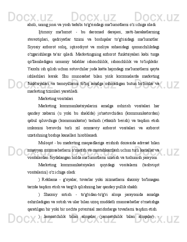 aholi, uning jinsi va yosh tarkibi to'g'risidagi ma'lumotlarni o'z ichiga oladi.
Ijtimoiy   ma'lumot   -   bu   daromad   darajasi,   xatti-harakatlarning
stereotiplari,   qadriyatlar   tizimi   va   boshqalar   to'g'risidagi   ma'lumotlar.
Siyosiy   axborot   soliq,   iqtisodiyot   va   moliya   sohasidagi   qonunchilikdagi
o'zgarishlarga   ta'sir   qiladi.   Marketingning   axborot   funktsiyalari   kabi   turga
qo'llaniladigan   umumiy   talablar   ishonchlilik,   ishonchlilik   va   to'liqlikdir.
Yaxshi ish qilish uchun sotuvchilar juda katta hajmdagi ma'lumotlarni qayta
ishlashlari   kerak.   Shu   munosabat   bilan   yirik   korxonalarda   marketing
funktsiyalari   va   tamoyillarini   to'liq   amalga   oshiradigan   butun   bo'limlar   va
marketing tizimlari yaratiladi.
Marketing vositalari
Marketing   kommunikatsiyalarini   amalga   oshirish   vositalari   har
qanday   xabarni   (u   yoki   bu   shaklda)   jo'natuvchidan   (kommunikatordan)
qabul   qiluvchiga   (kommunikator)   tashish   (etkazib   berish)   va   taqdim   etish
imkonini   beruvchi   turli   xil   ommaviy   axborot   vositalari   va   axborot
uzatishning boshqa kanallari hisoblanadi.
Muloqot - bu marketing maqsadlariga erishish doirasida adresat bilan
muayyan munosabatlarni o'rnatish va mustahkamlash uchun turli kanallar va
vositalardan foydalangan holda ma'lumotlarni uzatish va tushunish jarayoni.
Marketing   kommunikatsiyalari   quyidagi   vositalarni   (tashviqot
vositalarini) o'z ichiga oladi:
)   Reklama   -   g'oyalar,   tovarlar   yoki   xizmatlarni   shaxsiy   bo'lmagan
tarzda taqdim etish va targ'ib qilishning har qanday pullik shakli
)   Shaxsiy   sotish   -   to'g'ridan-to'g'ri   aloqa   jarayonida   amalga
oshiriladigan va sotish va ular bilan uzoq muddatli munosabatlar o'rnatishga
qaratilgan bir yoki bir nechta potentsial xaridorlarga tovarlarni taqdim etish.
)   Jamoatchilik   bilan   aloqalar   (jamoatchilik   bilan   aloqalar)   - 