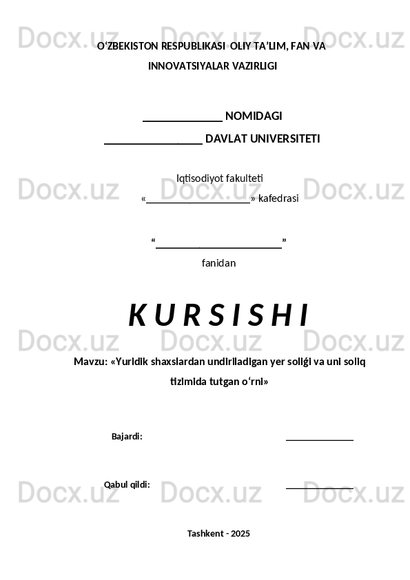 O‘ZBEKISTON RESPUBLIKASI  OLIY TA’LIM, FAN VA
INNOVATSIYALAR VAZIRLIGI
_____________ NOMIDAGI
________________ DAVLAT UNIVERSITETI
Iqtisodiyot fakulteti
«___________________» kafedrasi
“_______________________”
fanidan
K U R S I S H I
Mavzu:  « Yuridik shaxslardan undiriladigan yer soliǵi va uni soliq
tizimida tutgan o‘rni »
Bajardi: ______________
Qabul qildi: ______________
Tashkent - 2025 