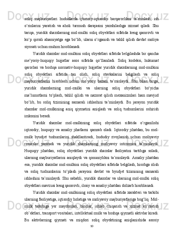soliq   majburiyatlari   hududlarda   ijtimoiy-iqtisodiy   barqarorlikni   ta’minlash,   ish
o‘rinlarini   yaratish   va   aholi   turmush   darajasini   yaxshilashǵa   xizmat   qiladi.   Shu
tariqa,   yuridik   shaxslarnin	
ǵ  mol-mulki   soliq   obyektlari   sifatida   ken	ǵ  qamrovli   va
ko‘p  qirrali  ahamiyat	
ǵa   e	ǵa  bo‘lib,  ularni  o‘r	ǵanish   va  tahlil   qilish  davlat  moliya
siyosati uchun muhim hisoblanadi.
Yuridik shaxslar mol-mulkini soliq obyektlari sifatida bel	
ǵilashda bir qancha
me’yoriy-huquqiy   hujjatlar   asos   sifatida   qo‘llaniladi.   Soliq   kodeksi,   hukumat
qarorlari   va   boshqa   normativ-huquqiy   hujjatlar   yuridik   shaxslarnin	
ǵ  mol-mulkini
soliq   obyektlari   sifatida   tan   olish,   soliq   stavkalarini   bel	
ǵilash   va   soliq
majburiyatlarini   hisoblash   uchun   me’yoriy   bazani   ta’minlaydi.   Shu   bilan   bir	
ǵa,
yuridik   shaxslarnin	
ǵ	  mol-mulki   va   ularnin	ǵ	  soliq   obyektlari   bo‘yicha
ma’lumotlarni   to‘plash,   tahlil   qilish   va   nazorat   qilish   mexanizmlari   ham   mavjud
bo‘lib,   bu   soliq   tiziminin	
ǵ  samarali   ishlashini   ta’minlaydi.   Bu   jarayon   yuridik
shaxslar   mol-mulkinin	
ǵ  aniq   qiymatini   aniqlash   va   soliq   tushumlarini   oshirish
imkonini beradi.
Yuridik   shaxslar   mol-mulkinin	
ǵ	  soliq   obyektlari   sifatida   o‘r	ǵanilishi
iqtisodiy,   huquqiy   va   amaliy   jihatlarni   qamrab   oladi.   Iqtisodiy   jihatdan,   bu   mol-
mulk   byudjet   tushumlarini   shakllantiradi,   hududiy   rivojlanish   uchun   moliyaviy
resurslar   yaratadi   va   yuridik   shaxslarnin	
ǵ	  moliyaviy   intizomini   ta’minlaydi.
Huquqiy   jihatdan,   soliq   obyektlari   yuridik   shaxslar   faoliyatini   tartib	
ǵa   soladi,
ularnin	
ǵ  majburiyatlarini   aniqlaydi   va   qonuniylikni   ta’minlaydi.   Amaliy   jihatdan
esa, yuridik shaxslar mol-mulkini soliq obyektlari sifatida bel	
ǵilash, hisob	ǵa olish
va   soliq   tushumlarini   to‘plash   jarayoni   davlat   va   byudjet   tiziminin	
ǵ  samarali
ishlashini   ta’minlaydi.   Shu   sababli,   yuridik   shaxslar   va   ularnin	
ǵ  mol-mulki   soliq
obyektlari mavzusi ken	
ǵ qamrovli, ilmiy va amaliy jihatdan dolzarb hisoblanadi.
Yuridik   shaxslar   mol-mulkinin	
ǵ  soliq   obyektlari   sifatida   xarakteri   va   tarkibi
ularnin	
ǵ faoliyati	ǵa, iqtisodiy holati	ǵa va moliyaviy majburiyatlari	ǵa bo	ǵ‘liq. Mol-
mulk   tarkibi	
ǵa   yer   maydonlari,   binolar,   ishlab   chiqarish   va   xizmat   ko‘rsatish
ob’ektlari, transport vositalari, intellektual mulk va boshqa qiymatli aktivlar kiradi.
Bu   aktivlarnin
ǵ	  qiymati   va   miqdori   soliq   obyektinin	ǵ	  aniqlanishida   asosiy
10 