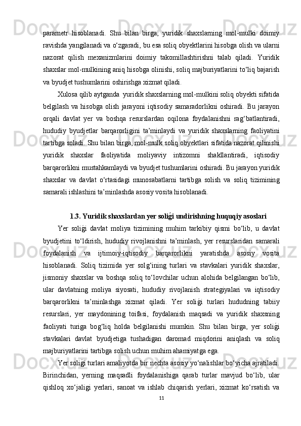 parametr   hisoblanadi.   Shu   bilan   birǵa,   yuridik   shaxslarnin	ǵ  mol-mulki   doimiy
ravishda yan	
ǵilanadi va o‘z	ǵaradi, bu esa soliq obyektlarini hisob	ǵa olish va ularni
nazorat   qilish   mexanizmlarini   doimiy   takomillashtirishni   talab   qiladi.   Yuridik
shaxslar mol-mulkinin	
ǵ aniq hisob	ǵa olinishi, soliq majburiyatlarini to‘liq bajarish
va byudjet tushumlarini oshirish	
ǵa xizmat qiladi.
Xulosa qilib ayt	
ǵanda  yuridik shaxslarnin	ǵ mol-mulkini soliq obyekti sifatida
bel	
ǵilash   va   hisob	ǵa   olish   jarayoni   iqtisodiy   samaradorlikni   oshiradi.   Bu   jarayon
orqali   davlat   yer   va   boshqa   resurslardan   oqilona   foydalanishni   ra	
ǵ‘batlantiradi,
hududiy   byudjetlar   barqarorli	
ǵini   ta’minlaydi   va   yuridik   shaxslarnin	ǵ  faoliyatini
tartib	
ǵa soladi. Shu bilan bir	ǵa, mol-mulk soliq obyektlari sifatida nazorat qilinishi
yuridik   shaxslar   faoliyatida   moliyaviy   intizomni   shakllantiradi,   iqtisodiy
barqarorlikni mustahkamlaydi va byudjet tushumlarini oshiradi. Bu jarayon yuridik
shaxslar   va   davlat   o‘rtasida
ǵi   munosabatlarni   tartib	ǵa   solish   va   soliq   tiziminin	ǵ
samarali ishlashini ta’minlashda asosiy vosita hisoblanadi.
1.3. Yuridik shaxslardan yer soli	
gAi undirishning huquqiy asoslari
Yer   soli	
ǵ�i   davlat   moliya   tiziminin	ǵ  muhim   tarkibiy   qismi   bo‘lib,   u   davlat
byudjetini   to‘ldirish,   hududiy   rivojlanishni   ta’minlash,   yer   resurslaridan   samarali
foydalanish   va   ijtimoiy-iqtisodiy   barqarorlikni   yaratishda   asosiy   vosita
hisoblanadi.   Soliq   tizimida   yer   sol	
ǵ‘inin	ǵ  turlari   va   stavkalari   yuridik   shaxslar,
jismoniy   shaxslar   va   boshqa   soliq   to‘lovchilar   uchun   alohida   bel	
ǵilan	ǵan   bo‘lib,
ular   davlatnin	
ǵ  moliya   siyosati,   hududiy   rivojlanish   strate	ǵiyalari   va   iqtisodiy
barqarorlikni   ta’minlash	
ǵa   xizmat   qiladi.   Yer   soli	ǵ�i   turlari   hududnin	ǵ  tabiiy
resurslari,   yer   maydoninin	
ǵ  toifasi,   foydalanish   maqsadi   va   yuridik   shaxsnin	ǵ
faoliyati   turi	
ǵa   bo	ǵ‘liq   holda   bel	ǵilanishi   mumkin.   Shu   bilan   bir	ǵa,   yer   soli	ǵ�i
stavkalari   davlat   byudjeti	
ǵa   tushadi	ǵan   daromad   miqdorini   aniqlash   va   soliq
majburiyatlarini tartib	
ǵa solish uchun muhim ahamiyat	ǵa e	ǵa.
Yer soli	
ǵ�i turlari amaliyotda bir nechta asosiy yo‘nalishlar bo‘yicha ajratiladi.
Birinchidan,   yernin	
ǵ  maqsadli   foydalanishi	ǵa   qarab   turlar   mavjud   bo‘lib,   ular
qishloq   xo‘jali	
ǵi   yerlari,   sanoat   va   ishlab   chiqarish   yerlari,   xizmat   ko‘rsatish   va
11 